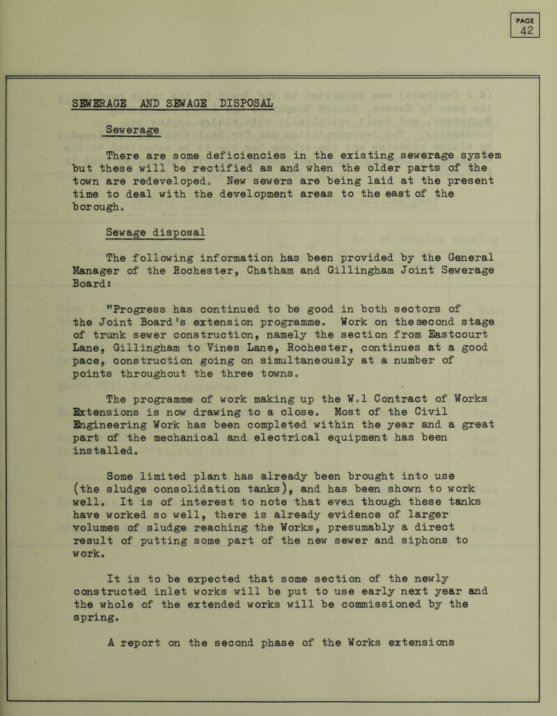 42 SEWERAGE MD SEWAGE DISPOSAL Sewerage There are some deficiencies in the existing sewerage system hut these will he rectified as and when the older parts of the town are redeveloped., New sewers are being laid at the present time to deal with the development areas to the east of the horoughs Sewage disposal The following information has been provided by the General Manager of the Rochester* Chatham and Gillingham Joint Sewerage Boards ’’Progress has continued to be good in both sectors of the Joint Board’s extension programmes Work on the second stage of trunk sewer construction* namely the section from Eastcouri Lane* Gillingham to Vines Lane* Rochester, continues at a good pace* construction going on simultaneously at a number of points throughout the three towns0 The programme of work making up the Wol Contract of Works Extensions is now drawing to a close* Most of the Civil Engineering Work has been completed within the year and a great part of the mechanical and electrical equipment has been installed. Some limited plant has already been brought into use (the sludge consolidation tanks)* and has been shown to work well* It is of interest to note that even though these tanks have worked so well* there is already evidence of larger volumes of sludge reaching the Works* presumably a direct result of putting some part of the new sewer and siphons to work. It is to be expected that some section of the newly constructed inlet works will be put to use early next year and the whole of the extended works will be commissioned by the spring. A report on the second phase of the Works extensions