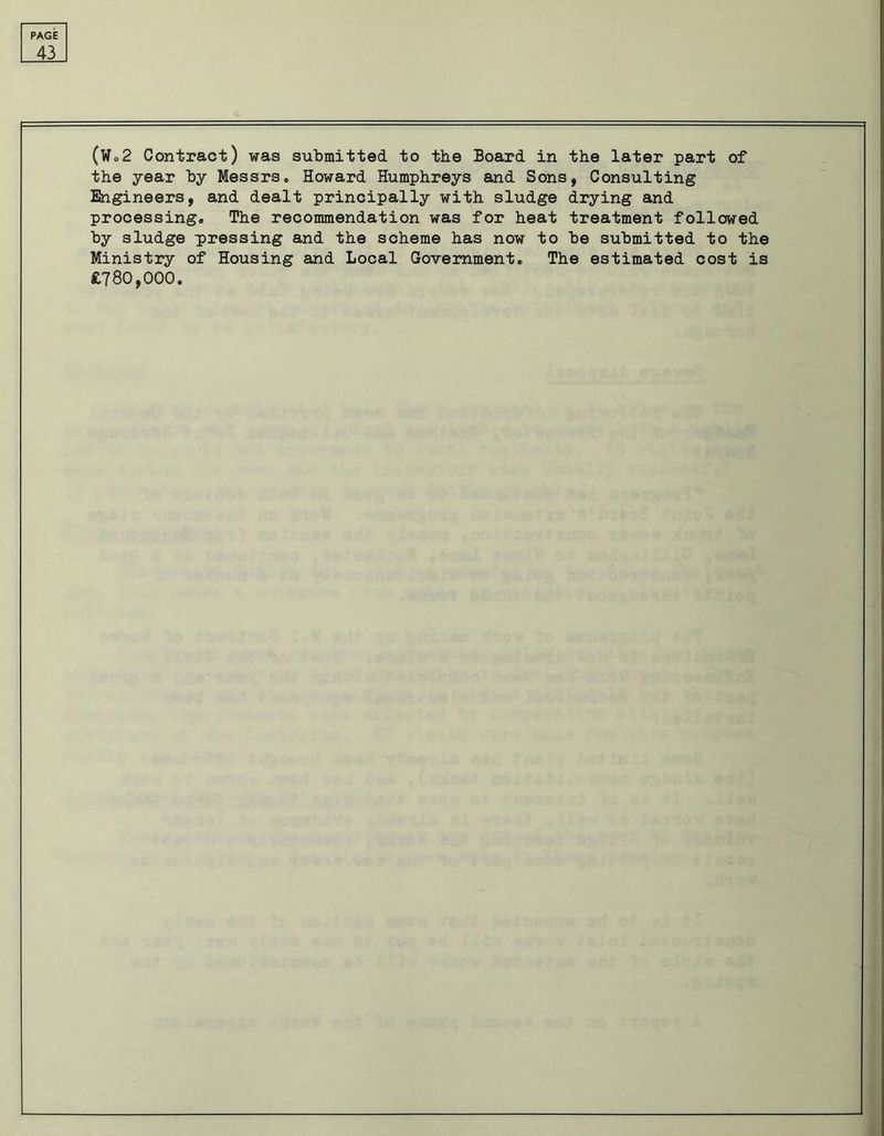 43 (Wo2 Contract) was submitted to the Board in the later part of the year by Messrs,, Howard Humphreys and Sons, Consulting Engineers, and dealt principally with sludge drying and processing,, The recommendation was for heat treatment followed by sludge pressing and the scheme has now to be submitted to the Ministry of Housing and Local Government. The estimated cost is £780,000.