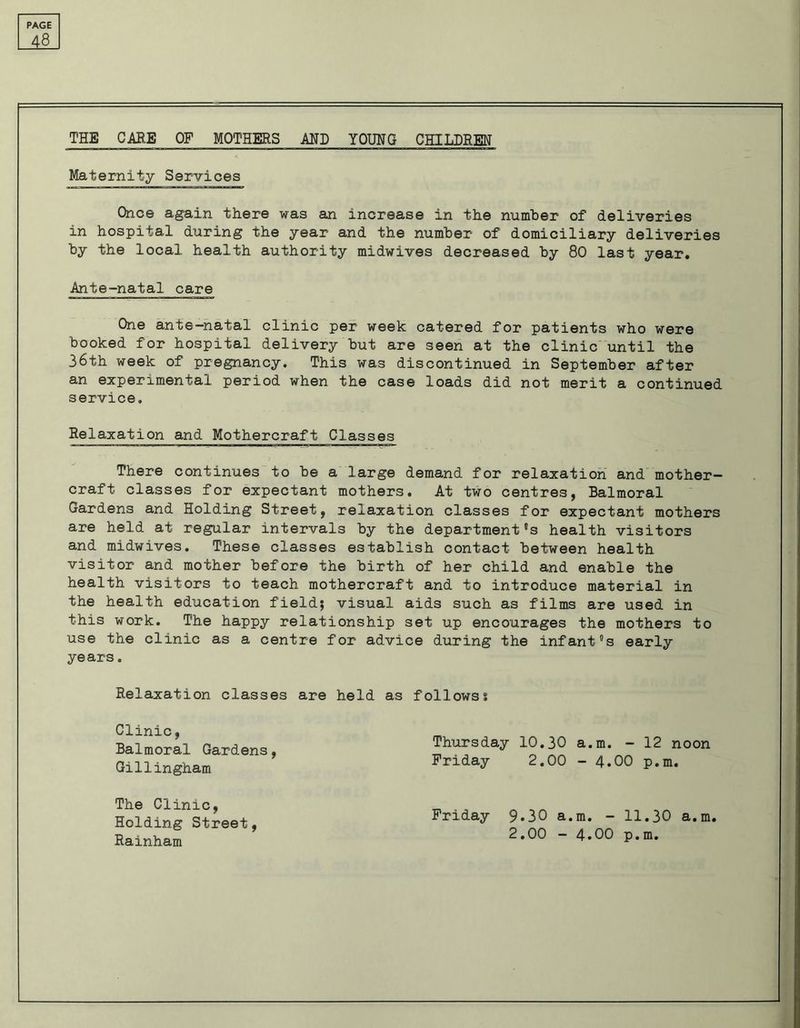 JLi THE CARE OF MOTHERS AND YOUNG CHILDREN Maternity Services Once again there was an increase in the number of deliveries in hospital during the year and the number of domiciliary deliveries by the local health authority midwives decreased by 80 last year. Ante-natal care One ante-natal clinic per week catered for patients who were booked for hospital delivery but are seen at the clinic until the 36th week of pregnancy. This was discontinued in September after an experimental period when the case loads did not merit a continued service. Relaxation and Mothercraft Classes There continues to be a large demand for relaxation and mother- craft classes for expectant mothers. At two centres, Balmoral Gardens and Holding Street, relaxation classes for expectant mothers are held at regular intervals by the department's health visitors and midwives. These classes establish contact between health visitor and mother before the birth of her child and enable the health visitors to teach mothercraft and to introduce material in the health education field; visual aids such as films are used in this work. The happy relationship set up encourages the mothers to use the clinic as a centre for advice during the infant's early years. Relaxation classes are held as followss Clinic, Balmoral Gardens, Gillingham. Thursday 10.30 a.m. - 12 noon Friday 2.00 - 4.00 p.m. The Clinic, Holding Street, Rainham Friday 9.30 a.m. - 11.30 a.m. 2.00 - 4.00 p.m.