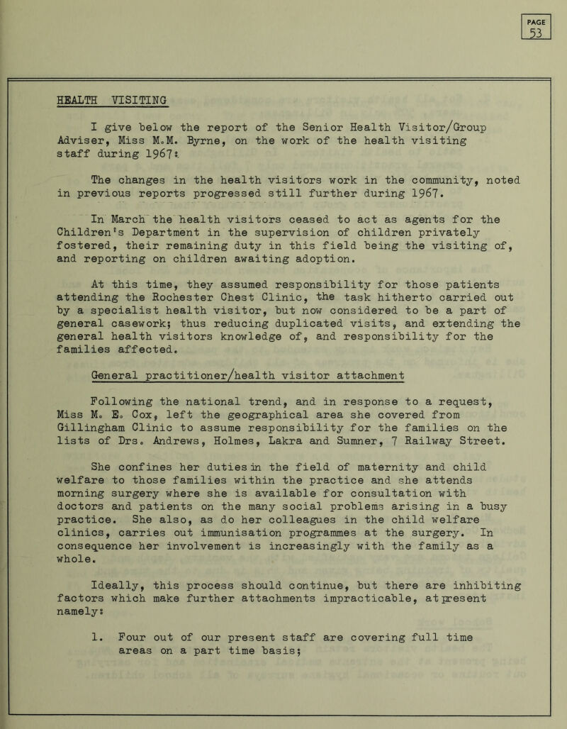 53 HEALTH VISITING I give below the report of the Senior Health Visitor/Group Adviser, Miss M.M. Byrne, on the work of the health visiting staff during 1967* The changes in the health visitors work in the community, noted in previous reports progressed still further during 1967. In Marchthe health visitors ceased to act as agents for the Children's Department in the supervision of children privately fostered, their remaining duty in this field being the visiting of, and reporting on children awaiting adoption. At this time, they assumed responsibility for those patients attending the Rochester Chest Clinic, the task hitherto carried out by a specialist health visitor, but now considered to be a part of general casework; thus reducing duplicated visits, and extending the general health visitors knowledge of, and responsibility for the families affected. General practitioner/health visitor attachment Following the national trend, and in response to a request, Miss M® Eo Cox, left the geographical area she covered from Gillingham Clinic to assume responsibility for the families on the lists of Drs. Andrews, Holmes, Lakra and Sumner, 7 Railway Street. She confines her duties in the field of maternity and child welfare to those families within the practice and she attends morning surgery where she is available for consultation with doctors and patients on the many social problems arising in a busy practice. She also, as do her colleagues in the child welfare clinics, carries out immunisation programmes at the surgery. In consequence her involvement is increasingly with the family as a whole. Ideally, this process should continue, but there are inhibiting factors which make further attachments impracticable, at present namely? 1. Four out of our present staff are covering full time areas on a part time basis;