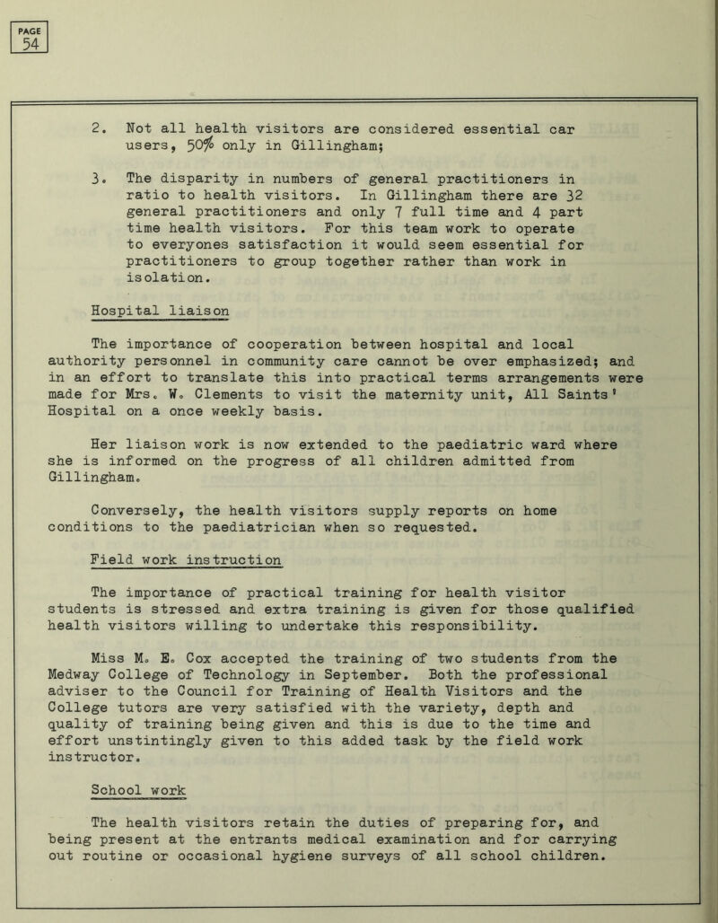 54 2. Not all health, visitors are considered essential car users, 50$ only in Gillingham; 3 ® The disparity in numbers of general practitioners in ratio to health visitors. In Gillingham there are 32 general practitioners and only 7 full time and 4 part time health visitors. For this team work to operate to everyones satisfaction it would seem essential for practitioners to group together rather than work in isolation. Hospital liaison The importance of cooperation between hospital and local authority personnel in community care cannot be over emphasized; and in an effort to translate this into practical terms arrangements were made for Mrs. W. Clements to visit the maternity unit, All Saints' Hospital on a once weekly basis. Her liaison work is now extended to the paediatric ward where she is informed on the progress of all children admitted from Gillingham. Conversely, the health visitors supply reports on home conditions to the paediatrician when so requested. Field work instruction The importance of practical training for health visitor students is stressed and extra training is given for those qualified health visitors willing to undertake this responsibility. Miss Mo E. Cox accepted the training of two students from the Medway College of Technology in September. Both the professional adviser to the Council for Training of Health Visitors and the College tutors are very satisfied with the variety, depth and quality of training being given and this is due to the time and effort unstintingly given to this added task by the field work instructor. School work The health visitors retain the duties of preparing for, and being present at the entrants medical examination and for carrying out routine or occasional hygiene surveys of all school children.