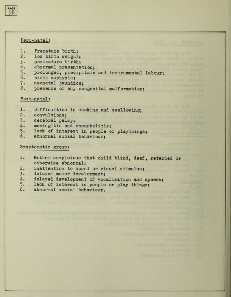 58 Peri-natal: 1. Premature birth; 2. low birth weight; 3o postmature birth; 4. abnormal presentation; 5° prolonged, precipitate and instrumental labour; 6. birth asphyxia; 7. neonatal jaundice; 8. presence of any congenital malformation; Post-natal: 1. Difficulties in sucking and swallowing; 2. convulsions; 3. cerebral palsy; 4= meningitis and encephalitis; 5. lack of interest in people or playthings; 6. abnormal social behaviour; Symptomatic group: 1. Mother suspicious that child blind, deaf, retarded or otherwise abnormal; 2. inattention to sound or visual stimulus; 3. delayed motor development; 4. delayed development of vocalisation and speech; 5. lack of interest in people or play things; 6. abnormal social behaviour.