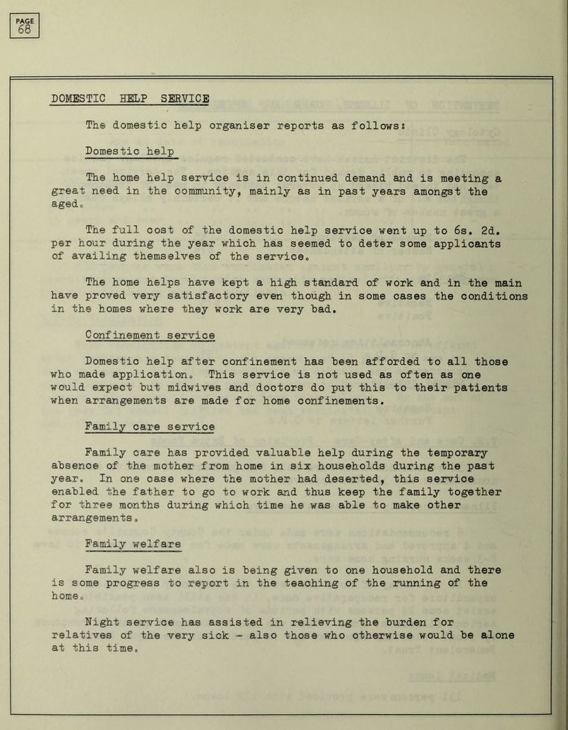 68 DOMESTIC HELP SERVICE The domestic help organiser reports as follows? Domestic help The home help service is in continued demand and is meeting a great need in the community, mainly as in past years amongst the agedo The full cost of the domestic help service went up to 6s. 2d. per hour during the year which has seemed to deter some applicants of availing themselves of the service. The home helps have kept a high standard of work and in the main have proved very satisfactory even though in some cases the conditions in the homes where they work are very had. Confinement service Domestic help after confinement has been afforded to all those who made application. This service is not used as often as one would expect hut midwives and doctors do put this to their patients when arrangements are made for home confinements. Family care service Family care has provided valuable help during the temporary absence of the mother from home in six households during the past year. In one case where the mother had deserted, this service enabled the father to go to work and thus keep the family together for three months during which time he was able to make other arrangements 0 Family welfare Family welfare also is being given to one household and there is some progress to report in the teaching of the running of the home. Night service has assisted in relieving the burden for relatives of the very sick - also those who otherwise would be alone at this time.