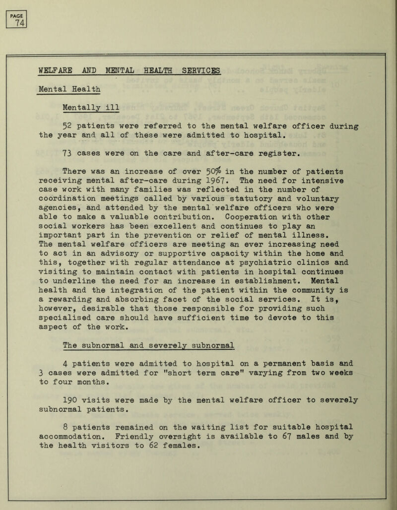 74 WELFARE AND MENTAL HEALTH SERVICES Mental Health Mentally ill 52 patients were referred, to the mental welfare officer during the year and all of these were admitted to hospital. 73 cases were on the care and after-care register. There was an increase of over 50c/o in the number of patients receiving mental after-care during 1967. The need for intensive case work with many families was reflected in the number of coordination meetings called by various statutory and voluntary agencies, and attended by the mental welfare officers who were able to make a valuable contribution. Cooperation with other social workers has been excellent and continues to play an important part in the prevention or relief of mental illness. The mental welfare officers are meeting an ever increasing need to act in an advisory or supportive capacity within the home and this, together with regular attendance at psychiatric clinics and visiting to maintain contact with patients in hospital continues to underline the need for an increase in establishment. Mental health and the integration of the patient within the community is a rewarding and absorbing facet of the social services. It is, however, desirable that those responsible for providing such specialised care should have sufficient time to devote to this aspect of the work. The subnormal and severely subnormal 4 patients were admitted to hospital on a permanent basis and 3 cases were admitted for short term care varying from two weeks to four months. 190 visits were made by the mental welfare officer to severely subnormal patients. 8 patients remained on the waiting list for suitable hospital accommodation. Friendly oversight is available to 67 males and by