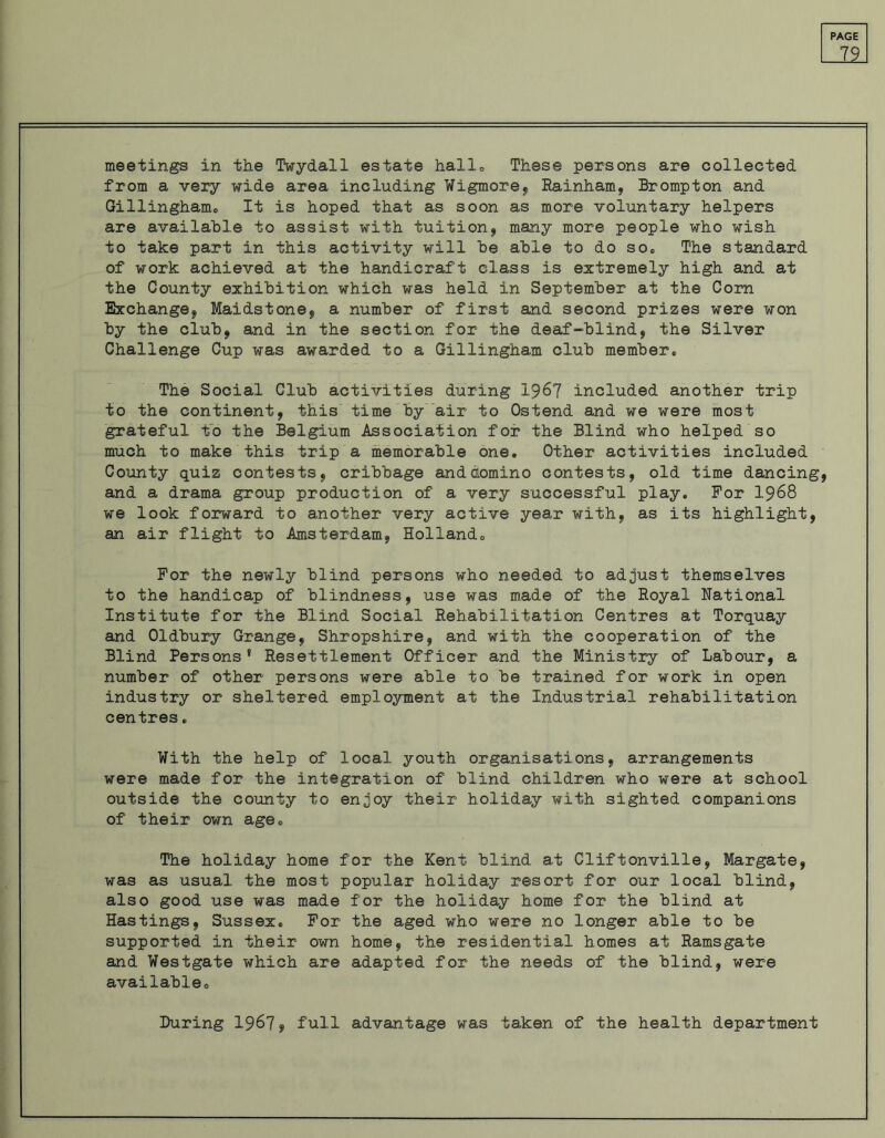 79 meetings in the Twydall estate hallo These persons are collected from a very wide area including Wigmore, Rainham, Brompton and Gillingham* It is hoped that as soon as more voluntary helpers are available to assist with tuition, many more people who wish to take part in this activity will he able to do so* The standard of work achieved at the handicraft class is extremely high and at the County exhibition which was held in September at the Com Exchange, Maidstone, a number of first and second prizes were won by the club, and in the section for the deaf-blind, the Silver Challenge Cup was awarded to a Gillingham club member. The Social Club activities during 1967 included another trip to the continent, this time by air to Ostend and we were most grateful to the Belgium Association for the Blind who helped so much to make this trip a memorable one. Other activities included County quiz contests, cribbage and domino contests, old time dancing, and a drama group production of a very successful play. For 1968 we look forward to another very active year with, as its highlight, an air flight to Amsterdam, Holland. For the newly blind persons who needed to adjust themselves to the handicap of blindness, use was made of the Royal National Institute for the Blind Social Rehabilitation Centres at Torquay and Oldbury Grange, Shropshire, and with the cooperation of the Blind Persons* Resettlement Officer and the Ministry of Labour, a number of other persons were able to be trained for work in open industry or sheltered employment at the Industrial rehabilitation centres. With the help of local youth organisations, arrangements were made for the integration of blind children who were at school outside the county to enjoy their holiday with sighted companions of their own age. The holiday home for the Kent blind at Cliftonville, Margate, was as usual the most popular holiday resort for our local blind, also good use was made for the holiday home for the blind at Hastings, Sussex. For the aged who were no longer able to be supported in their own home, the residential homes at Ramsgate and Westgate which are adapted for the needs of the blind, were available. During 1967, full advantage was taken of the health department