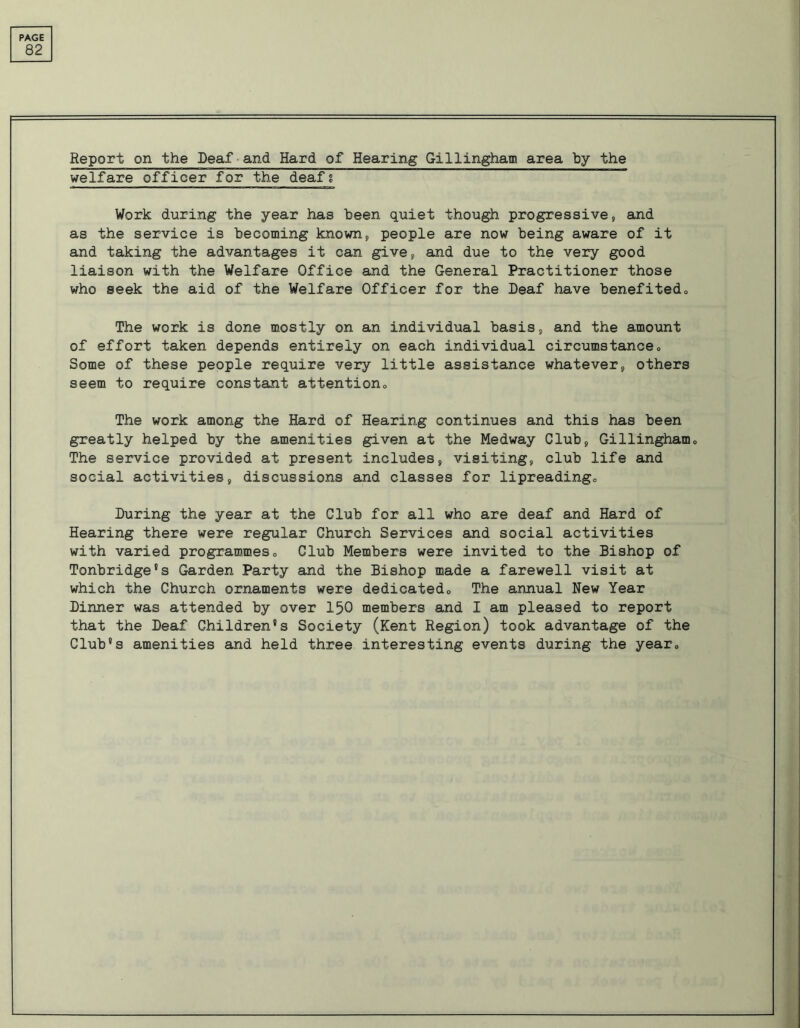 82 Report on the Deaf and Hard of Hearing Gillingham area by the welfare officer for the deafi Work during the year has been quiet though progressive, and as the service is becoming known, people are now being aware of it and taking the advantages it can give, and due to the very good liaison with the Welfare Office and the General Practitioner those who seek the aid of the Welfare Officer for the Deaf have benefited,, The work is done mostly on an individual basis, and the amount of effort taken depends entirely on each individual circumstance„ Some of these people require very little assistance whatever, others seem to require constant attention,, The work among the Hard of Hearing continues and this has been greatly helped by the amenities given at the Medway Club, Gillingham,, The service provided at present includes, visiting, club life and social activities, discussions and classes for lipreadingo During the year at the Club for all who are deaf and Hard of Hearing there were regular Church Services and social activities with varied programmes„ Club Members were invited to the Bishop of Tonbridge's Garden Party and the Bishop made a farewell visit at which the Church ornaments were dedicated,, The annual New Year Dinner was attended by over 150 members and I am pleased to report that the Deaf Children's Society (Kent Region) took advantage of the Club's amenities and held three interesting events during the year„