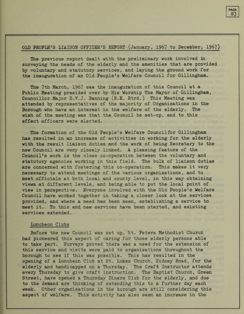 83 OLD PEOPLE11S LIAISON OFFICER’S REPORT (January, 196? to December, 196?) The previous report dealt with the preliminary work involved in surveying the needs of the elderly and the amenities that are provided by voluntary and statutory services, and laying the ground work for the inauguration of an Old People's Welfare Council for Gillingham„ The 7th Marchs 19&7 saw the inauguration of this Council at a Public Meeting presided over by His Worship The Mayor of Gillingham> Councillor Major DoVoJo Banning (R.E„ Rtrd„) This Meeting was attended by representatives of the majority of Organisations in the Borough who have an interest in the welfare of the elderly„ The wish of the meeting was that the Council be set-up, and to this effect officers were elected., The formation of the Old People's Welfare Council for Gillingham has resulted in an increase of activities in working for the elderly with the result liaison duties and the work of being Secretary to the new Council are very closely linked., A pleasing feature of the Council’s work is the close co-operation between the voluntary and statutory agencies working in this field., The bulk of liaison duties are concerned with fostering this co-operation., This makes it very necessary to attend meetings of the various organisations, and to meet officials at both local and county level, in this way obtaining views at different levels, and being able to put the local point of view in perspective0 Everyone involved with the Old People’s Welfare Council have worked together in taking a closer look at the services provided, and where a need has been seen, establishing a service to meet it» To this end new services have been started, and existing services extended0 Luncheon Clubs Before the new Council was set up, St. Peters Methodist Church had pioneered this aspect of caring for those elderly persons able to take part. Surveys proved there was a need for the extension of this service and visits were paid to organisations throughout the borough to see if this was possible„ This has resulted in the opening of a Luncheon Club at St0 Lukes Church, Sidney Road, for the elderly and handicapped on a Thursday., The Craft Instructor attends every Thursday to give craft instruction., The Baptist Church, Green Street, have opened a Thursday Diners Club for the elderly, and due to the demand are thinking of extending this to a further day each weeko Other organisations in the borough are still considering this aspect of welfarec This activity has also seen an increase in the