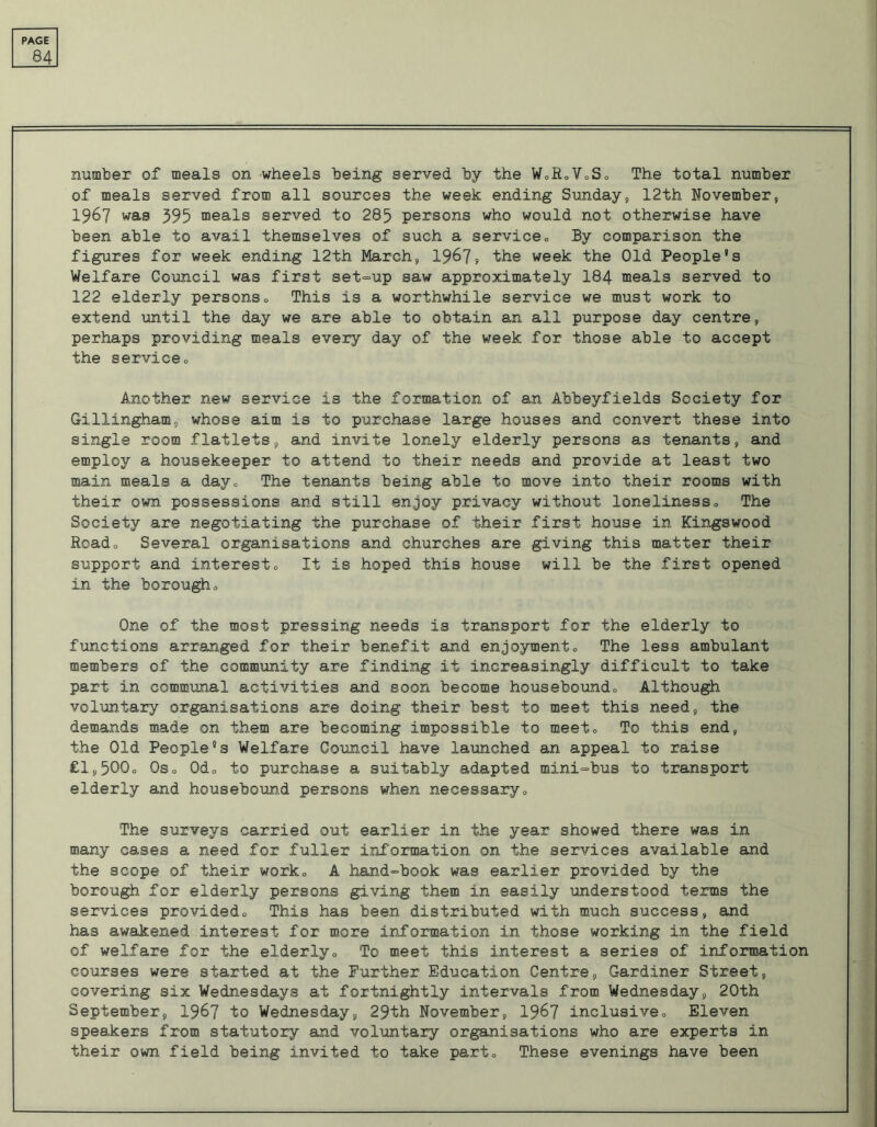 84 number of meals on wheels being served by the W.RoVoSo The total number of meals served from all sources the week ending Sunday, 12th November, 1967 was 395 meals served to 285 persons who would not otherwise have been able to avail themselves of such a service„ By comparison the figures for week ending 12th March, 1967, the week the Old People’s Welfare Council was first set-up saw approximately I84 meals served to 122 elderly persons., This is a worthwhile service we must work to extend until the day we are able to obtain an ail purpose day centre, perhaps providing meals every day of the week for those able to accept the service., Another new service is the formation of an Abbeyfields Society for Gillingham, whose aim is to purchase large houses and convert these into single room flatlets, and invite lonely elderly persons as tenants, and employ a housekeeper to attend to their needs and provide at least two main meals a day0 The tenants being able to move into their rooms with their own possessions and still enjoy privacy without loneliness„ The Society are negotiating the purchase of their first house in Kingswood Roado Several organisations and churches are giving this matter their support and interest„ It is hoped this house will be the first opened in the borough„ One of the most pressing needs is transport for the elderly to functions arranged for their benefit and enjoyment., The less ambulant members of the community are finding it increasingly difficult to take part in communal activities and soon become housebound<> Although voluntary organisations are doing their best to meet this need, the demands made on them are becoming impossible to meeto To this end, the Old People’s Welfare Council have launched an appeal to raise £1,500° Oso Odo to purchase a suitably adapted mini-bus to transport elderly and housebound persons when necessary„ The surveys carried out earlier in the year showed there was in many cases a need for fuller information on the services available and the scope of their work,, A hand-book was earlier provided by the borough for elderly persons giving them in easily understood terms the services provided., This has been distributed with much success, and has awakened interest for more information in those working in the field of welfare for the elderly,, To meet this interest a series of information courses were started at the Further Education Centre, Gardiner Street, covering six Wednesdays at fortnightly intervals from Wednesday, 20th September, 1967 to Wednesday, 29th November, 1967 inclusive., Eleven speakers from statutory and voluntary organisations who are experts in their own field being invited to take parte These evenings have been