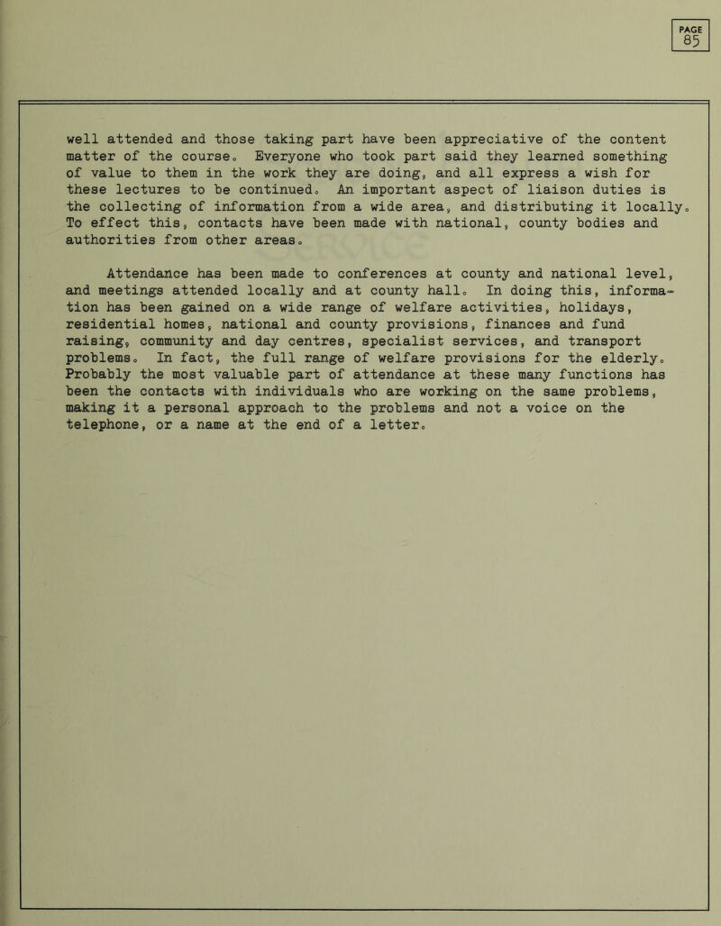 85 well attended and those taking part have been appreciative of the content matter of the course„ Everyone who took part said they learned something of value to them in the work they are doing, and all express a wish for these lectures to be continuedo An important aspect of liaison duties is the collecting of information from a wide area, and distributing it locally„ To effect this, contacts have been made with national, county bodies and authorities from other areas„ Attendance has been made to conferences at county and national level, and meetings attended locally and at county hallo In doing this, informa- tion has been gained on a wide range of welfare activities, holidays, residential homes, national and county provisions, finances and fund raising, community and day centres, specialist services, and transport problemso In fact, the full range of welfare provisions for the elderly0 Probably the most valuable part of attendance at these many functions has been the contacts with individuals who are working on the same problems, making it a personal approach to the problems and not a voice on the telephone, or a name at the end of a letter„