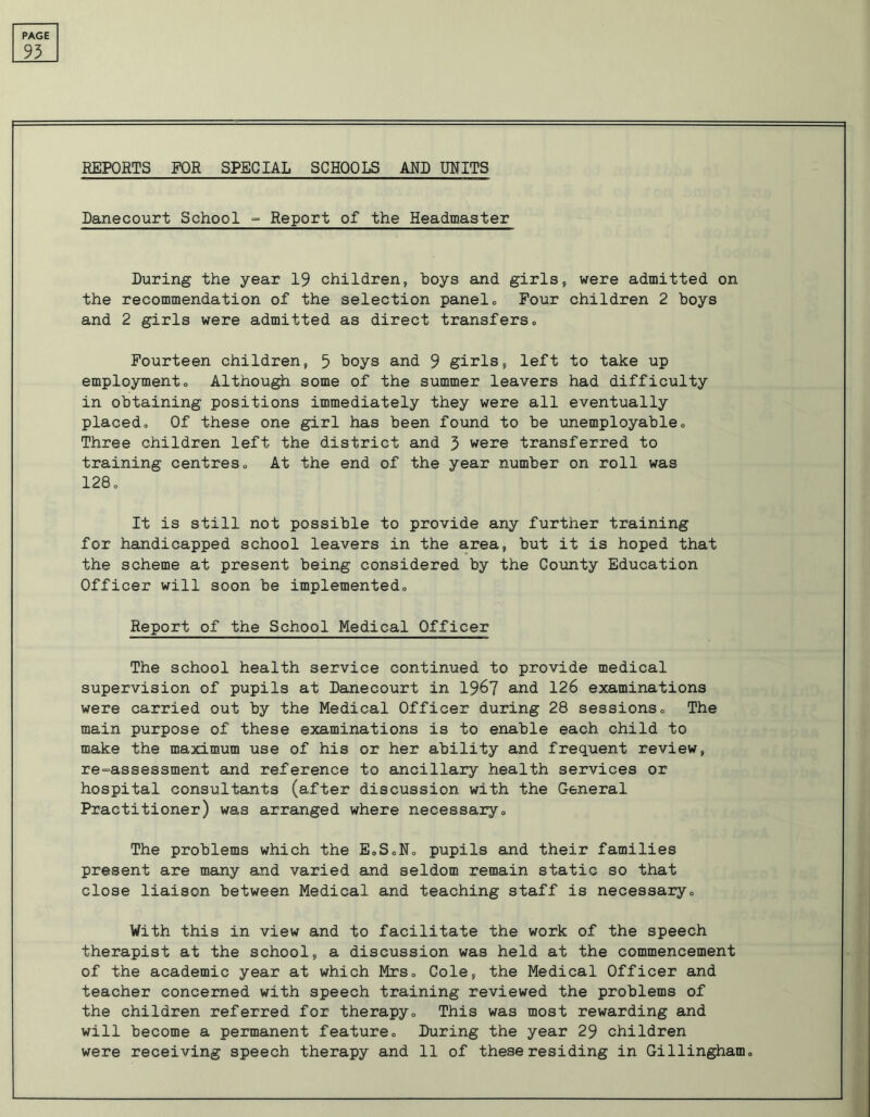 93 REPORTS FOR SPECIAL SCHOOLS AND UNITS Danecourt School - Report of the Headmaster During the year 19 children, hoys and girls, were admitted on the recommendation of the selection panel„ Four children 2 hoys and 2 girls were admitted as direct transfers» Fourteen children, 5 hoys and 9 girls, left to take up employmento Although some of the summer leavers had difficulty in obtaining positions immediately they were all eventually placedo Of these one girl has been found to he unemployableo Three children left the district and 3 were transferred to training centres0 At the end of the year number on roll was 128 Q It is still not possible to provide any further training for handicapped school leavers in the area, but it is hoped that the scheme at present being considered by the County Education Officer will soon be implemented,, Report of the School Medical Officer The school health service continued to provide medical supervision of pupils at Danecourt in 1967 and 126 examinations were carried out by the Medical Officer during 28 sessions„ The main purpose of these examinations is to enable each child to make the maximum use of his or her ability and frequent review, re-assessment and reference to ancillary health services or hospital consultants (after discussion with the General Practitioner) was arranged where necessary0 The problems which the E„SoN„ pupils and their families present are many and varied and seldom remain static so that close liaison between Medical and teaching staff is necessary,, With this in view and to facilitate the work of the speech therapist at the school, a discussion was held at the commencement of the academic year at which Mrs,, Cole, the Medical Officer and teacher concerned with speech training reviewed the problems of the children referred for therapy,, This was most rewarding and will become a permanent feature„ During the year 29 children were receiving speech therapy and 11 of these residing in Gillingham,