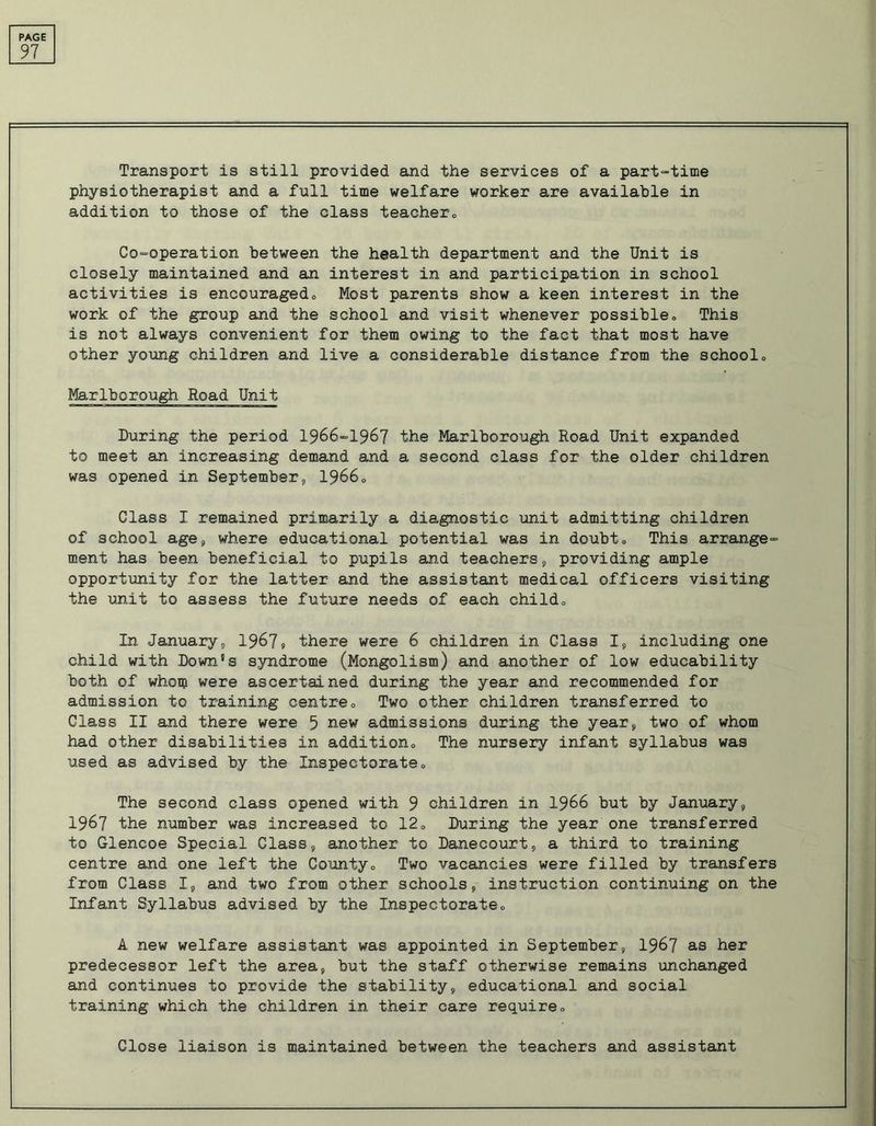 97 Transport is still provided and the services of a part-time physiotherapist and a full time welfare worker are available in addition to those of the class teacher0 Co-operation between the health department and the Unit is closely maintained and an interest in and participation in school activities is encouraged0 Most parents show a keen interest in the work of the group and the school and visit whenever possible<> This is not always convenient for them owing to the fact that most have other young children and live a considerable distance from the school„ Marlborough Road Unit During the period 1966-1967 the Marlborough Road Unit expanded to meet an increasing demand and a second class for the older children was opened in September, 19660 Class I remained primarily a diagnostic unit admitting children of school age, where educational potential was in doubt„ This arrange- ment has been beneficial to pupils and teachers, providing ample opportunity for the latter and the assistant medical officers visiting the unit to assess the future needs of each child0 In Januarys 1967, there were 6 children in Class I, including one child with Down's syndrome (Mongolism) and another of low educability both of whom were ascertained during the year and recommended for admission to training centre„ Two other children transferred to Class II and there were 5 new admissions during the year, two of whom had other disabilities in addition,, The nursery infant syllabus was used as advised by the Inspectorate0 The second class opened with 9 children in 1966 but by January, 1967 the number was increased to 12„ During the year one transferred to Glencoe Special Class, another to Danecourt, a third to training centre and one left the County,, Two vacancies were filled by transfers from Class I, and two from other schools, instruction continuing on the Infant Syllabus advised by the Inspectorate,, A new welfare assistant was appointed in September, 1967 as her predecessor left the area, but the staff otherwise remains unchanged and continues to provide the stability, educational and social training which the children in their care require„ Close liaison is maintained between the teachers and assistant