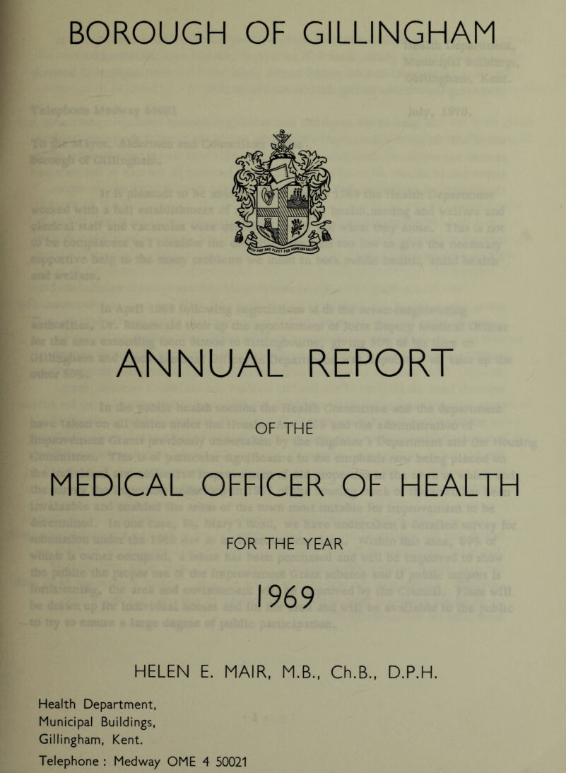 ANNUAL REPORT OF THE MEDICAL OFFICER OF HEALTH FOR THE YEAR 1969 HELEN E. MAIR, M.B., Ch.B., D.P.H. Health Department, Municipal Buildings, Gillingham, Kent. Telephone : Medway OME 4 50021