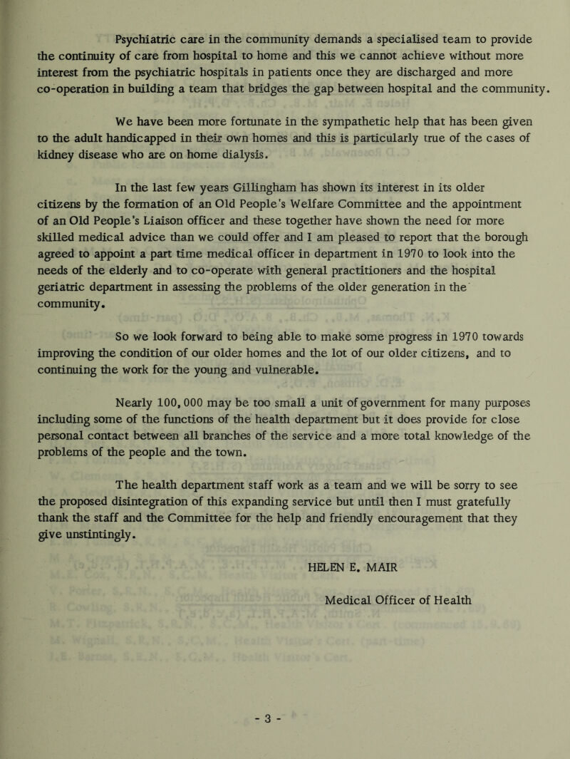 the continuity of care from hospital to home and this we cannot achieve without more interest from the psychiatric hospitals in patients once they are discharged and more co-operation in building a team that bridges the gap between hospital and the community. We have been more fortunate in the sympathetic help that has been given to the adult handicapped in their own homes and this is particularly true of the cases of kidney disease who are on home dialysis. In the last few years Gillingham has shown its interest in its older citizens by the formation of an Old People's Welfare Committee and the appointment of an Old People's Liaison officer and these together have shown the need for more skilled medical advice than we could offer and I am pleased to report that the borough agreed to appoint a part time medical officer in department in 1970 to look into the needs of the elderly and to co-operate with general practitioners and the hospital geriatric department in assessing the problems of the older generation in the community. So we look forward to being able to make some progress in 1970 towards improving the condition of our older homes and the lot of our older citizens, and to continuing the work for the young and vulnerable. Nearly 100,000 may be too small a unit of government for many purposes including some of the functions of the health department but it does provide for close personal contact between all branches of the service and a more total knowledge of the problems of the people and the town. The health department staff work as a team and we will be sorry to see the proposed disintegration of this expanding service but until then I must gratefully thank the staff and the Committee for the help and friendly encouragement that they give unstintingly. HELEN E. MAIR Medical Officer of Health - 3 -