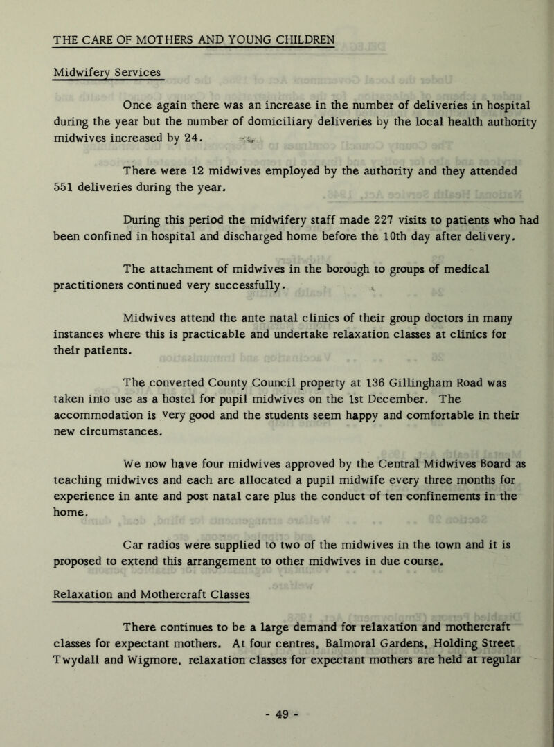 THE CARE OF MOTHERS AND YOUNG CHILDREN Midwifery Services Once again there was an increase in the number of deliveries in hospital during the year but the number of domiciliary deliveries by the local health authority midwives increased by 24. ^ There were 12 midwives employed by the authority and they attended 551 deliveries during the year. During this period the midwifery staff made 227 visits to patients who had been confined in hospital and discharged home before the 10th day after delivery. The attachment of midwives in the borough to groups of medical practitioners continued very successfully. x Midwives attend the ante natal clinics of their group doctors in many instances where this is practicable and undertake relaxation classes at clinics for their patients. The converted County Council property at 136 Gillingham Road was taken into use as a hostel for pupil midwives on the 1st December. The accommodation is very good and the students seem happy and comfortable in their new circumstances. We now have four midwives approved by the Central Midwives Board as teaching midwives and each are allocated a pupil midwife every three months for experience in ante and post natal care plus the conduct of ten confinements in the home. Car radios were supplied to two of the midwives in the town and it is proposed to extend this arrangement to other midwives in due course. Relaxation and Mothercraft Classes There continues to be a large demand for relaxation and mothercraft classes for expectant mothers. At four centres, Balmoral Gardens, Holding Street Twydall and Wigmore, relaxation classes for expectant mothers are held at regular