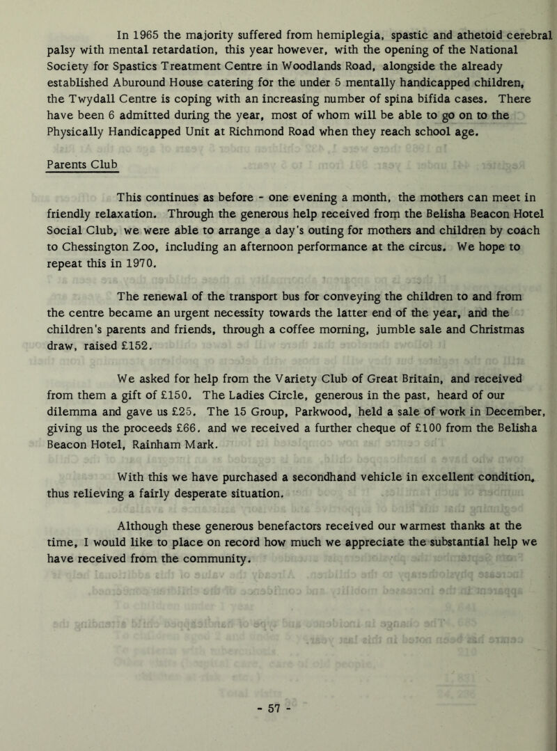 In 1965 the majority suffered from hemiplegia, spastic and athetoid cerebral palsy with mental retardation, this year however, with the opening of the National Society for Spastics Treatment Centre in Woodlands Road, alongside the already established Aburound House catering for the under 5 mentally handicapped children, the Twydall Centre is coping with an increasing number of spina bifida cases. There have been 6 admitted during the year, most of whom will be able to go on to the Physically Handicapped Unit at Richmond Road when they reach school age. Parents Club This continues as before - one evening a month, the mothers can meet in friendly relaxation. Through the generous help received from the Belisha Beacon Hotel Social Club, we were able to arrange a day's outing for mothers and children by coach to Chessington Zoo, including an afternoon performance at the circus. We hope to repeat this in 1970. The renewal of the transport bus for conveying the children to and from the centre became an urgent necessity towards the latter end of the year, and the children’s parents and friends, through a coffee morning, jumble sale and Christmas draw, raised £152. We asked for help from the Variety Club of Great Britain, and received from them a gift of £150. The Ladies Circle, generous in the past, heard of our dilemma and gave us £25. The 15 Group, Parkwood, held a sale of work in December, giving us the proceeds £66. and we received a further cheque of £100 from the Belisha Beacon Hotel, Rainham Mark. With this we have purchased a secondhand vehicle in excellent condition, thus relieving a fairly desperate situation. Although these generous benefactors received our warmest thanks at the time, I would like to place on record how much we appreciate the substantial help we have received from the community.