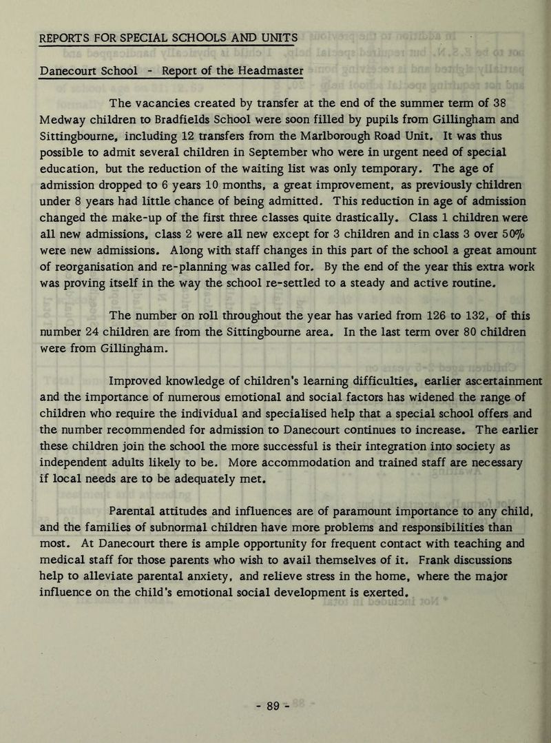 REPORTS FOR SPECIAL SCHOOLS AND UNITS Danecourt School - Report of the Headmaster The vacancies created by transfer at the end of the summer term of 38 Medway children to Bradfields School were soon filled by pupils from Gillingham and Sittingbourne, including 12 transfers from the Marlborough Road Unit. It was thus possible to admit several children in September who were in urgent need of special education, but the reduction of the waiting list was only temporary. The age of admission dropped to 6 years 10 months, a great improvement, as previously children under 8 years had little chance of being admitted. This reduction in age of admission changed the make-up of the first three classes quite drastically. Class 1 children were all new admissions, class 2 were all new except for 3 children and in class 3 over 50% were new admissions. Along with staff changes in this part of the school a great amount of reorganisation and re-planning was called for. By the end of the year this extra work was proving itself in the way the school re-settled to a steady and active routine. The number on roll throughout the year has varied from 126 to 132, of this number 24 children are from the Sittingbourne area. In the last term over 80 children were from Gillingham. Improved knowledge of children’s learning difficulties, earlier ascertainment and the importance of numerous emotional and social factors has widened the range of children who require the individual and specialised help that a special school offers and the number recommended for admission to Danecourt continues to increase. The earlier these children join the school the more successful is their integration into society as independent adults likely to be. More accommodation and trained staff are necessary if local needs are to be adequately met. Parental attitudes and influences are of paramount importance to any child, and the families of subnormal children have more problems and responsibilities than most. At Danecourt there is ample opportunity for frequent contact with teaching and medical staff for those parents who wish to avail themselves of it. Frank discussions help to alleviate parental anxiety, and relieve stress in the home, where the major influence on the child's emotional social development is exerted.