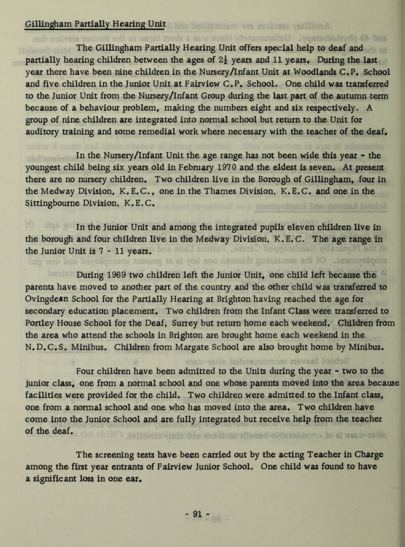 Gillingham Partially Hearing Unit The Gillingham Partially Hearing Unit offers special help to deaf and partially hearing children between the ages of 2i years and 11 years. During the last year there have been nine children in the Nursery/Inf ant Unit at Woodlands C.P. School and five children in the Junior Unit at Fairview C.P, School. One child was transferred to the Junior Unit from the Nursery/Infant Group during the last part of the autumn term because of a behaviour problem, making the numbers eight and six respectively. A group of nine children are integrated into normal school but return to the Unit for auditory training and some remedial work where necessary with the teacher of the deaf. In the Nursery/Infant Unit the age range has not been wide this year - the youngest child being six years old in February 1970 and the eldest is seven. At present there are no nursery children. Two children live in the Borough of Gillingham, four in the Medway Division, K.E.C., one in the Thames Division, K.E.C. and one in the Sittingbourne Division, K.E.C. In the Junior Unit and among the integrated pupils eleven children live in the borough and four children live in the Medway Division, K. E. C. The age range in the Junior Unit is 7 - 11 years. During 1969 two children left the Junior Unit, one child left because the parents have moved to another part of the country and the other child was transferred to Ovingdean School for the Partially Hearing at Brighton having reached the age for secondary education placement. Two children from the Infant Class were transferred to Portley House School for the Deaf, Surrey but return home each weekend. Children from the area who attend the schools in Brighton are brought home each weekend in the N.D.C.S. Minibus. Children from Margate School are also brought home by Minibus. Four children have been admitted to the Units during the year - two to the junior class, one from a normal school and one whose parents moved into the area because facilities were provided for the child. Two children were admitted to the Infant class, one from a normal school and one who has moved into the area. Two children have come into the Junior School and are fully integrated but receive help from the teacher of the deaf. The screening tests have been carried out by the acting Teacher in Charge among the first year entrants of Fairview Junior School. One child was found to have a significant loss in one ear.