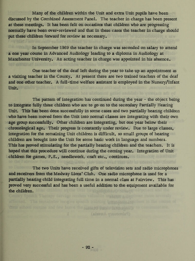 Many of the children within the Unit and extra Unit pupils have been discussed by the Combined Assessment Panel. The teacher in charge has been present at these meetings. It has been felt on occasions that children who are progressing normally have been over-reviewed and that in these cases the teacher in charge should put these children forward for review as necessary. In September 1969 the teacher in charge was seconded on salary to attend a one year course in Advanced Audiology leading to a diploma in Audiology at Manchester University. An acting teacher in charge was appointed in his absence. One teacher of the deaf left during the year to take up an appointment as a visiting teacher in the County. At present there are two trained teachers of the deaf and one other teacher. A full-time welfare assistant is employed in the Nursery/Infant Unit. The pattern of integration has continued during the year - the object being to integrate fully those children who are to go on to the secondary Partially Hearing Unit. This has been done successfully in some cases and two partially hearing children who have been moved from the Unit into normal classes are integrating with their own age group successfully. Other children are integrating, but one year below their chronological age. Their progress is constantly under review. Due to large classes, integration for the remaining Unit children is difficult, so small groups of hearing children are brought into the Unit for some basic work in language and numbers. This has proved stimulating for the partially hearing children and the teachers. It is hoped that this procedure will continue during the coming year. Integration of Unit children for games, P.E., needlework, craft etc., continues. The two Units have received gifts of television sets and radio microphones and receivers from the Medway Lions' Club. One radio microphone is used for a partially hearing child integrating full time in a normal class at Fairview. This has proved very successful and has been a useful addition to the equipment available for the children.