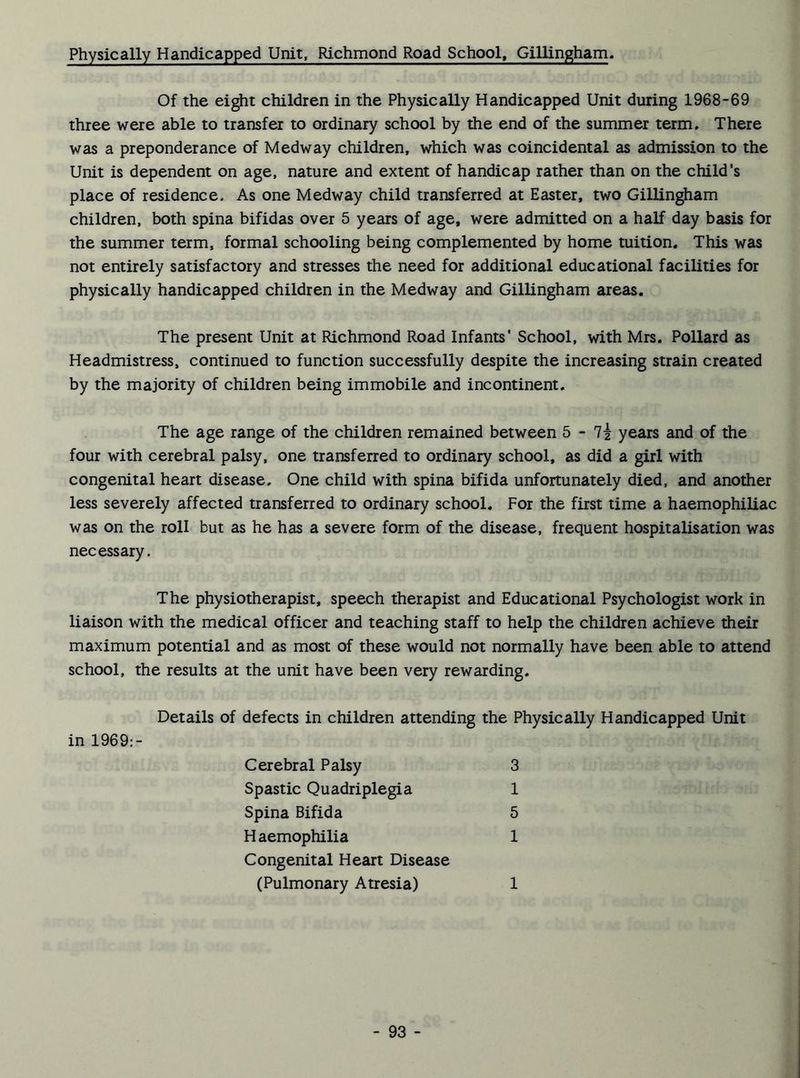 Physically Handicapped Unit, Richmond Road School, Gillingham. Of the eight children in the Physically Handicapped Unit during 1968-69 three were able to transfer to ordinary school by the end of the summer term. There was a preponderance of Medway children, which was coincidental as admission to the Unit is dependent on age, nature and extent of handicap rather than on the child’s place of residence. As one Medway child transferred at Easter, two Gillingham children, both spina bifidas over 5 years of age, were admitted on a half day basis for the summer term, formal schooling being complemented by home tuition. This was not entirely satisfactory and stresses the need for additional educational facilities for physically handicapped children in the Medway and Gillingham areas. The present Unit at Richmond Road Infants’ School, with Mrs. Pollard as Headmistress, continued to function successfully despite the increasing strain created by the majority of children being immobile and incontinent. The age range of the children remained between 5 - 7* years and of the four with cerebral palsy, one transferred to ordinary school, as did a girl with congenital heart disease. One child with spina bifida unfortunately died, and another less severely affected transferred to ordinary school. For the first time a haemophiliac was on the roll but as he has a severe form of the disease, frequent hospitalisation was necessary. The physiotherapist, speech therapist and Educational Psychologist work in liaison with the medical officer and teaching staff to help the children achieve their maximum potential and as most of these would not normally have been able to attend school, the results at the unit have been very rewarding. Details of defects in children attending the Physically Handicapped Unit in 1969:- Cerebral Palsy 3 Spastic Quadriplegia 1 Spina Bifida 5 Haemophilia 1 Congenital Heart Disease (Pulmonary Atresia) 1