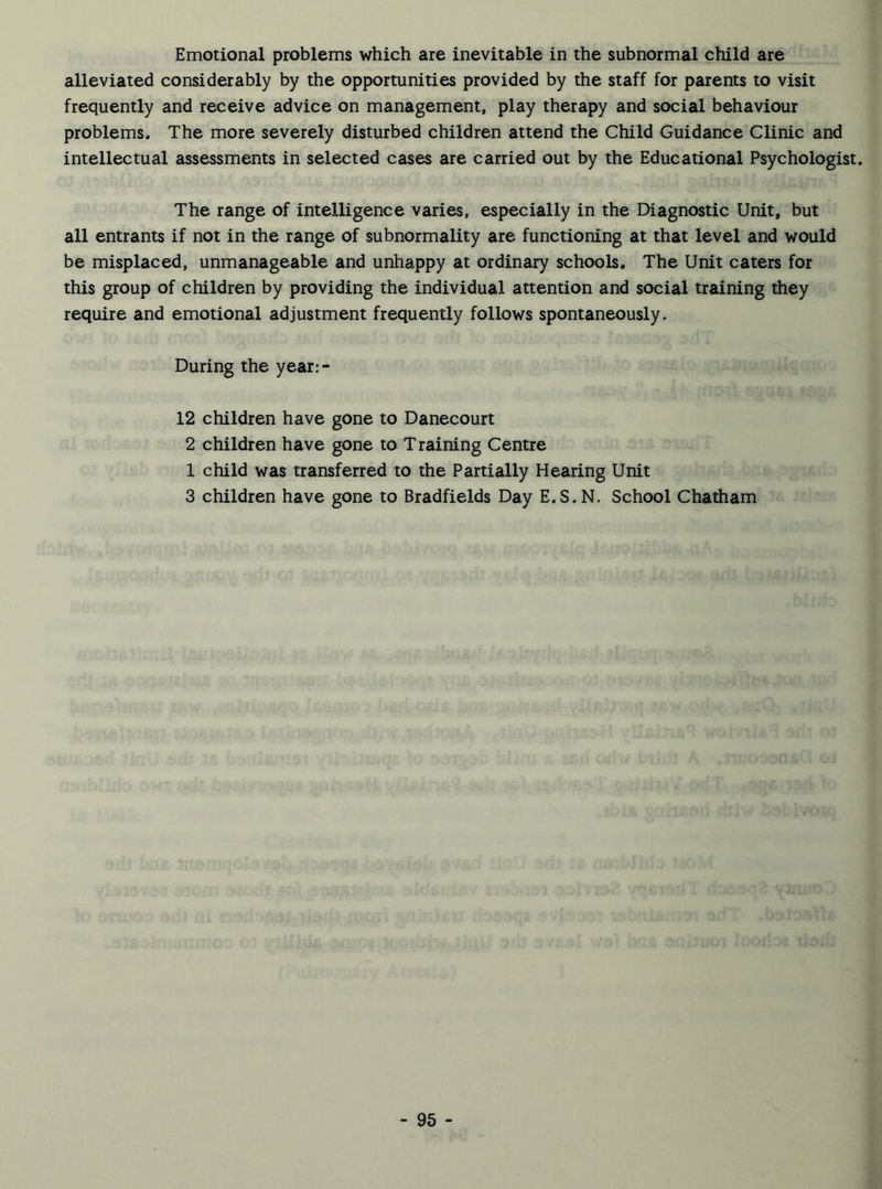Emotional problems which are inevitable in the subnormal child are alleviated considerably by the opportunities provided by the staff for parents to visit frequently and receive advice on management, play therapy and social behaviour problems. The more severely disturbed children attend the Child Guidance Clinic and intellectual assessments in selected cases are carried out by the Educational Psychologist. The range of intelligence varies, especially in the Diagnostic Unit, but all entrants if not in the range of subnormality are functioning at that level and would be misplaced, unmanageable and unhappy at ordinary schools. The Unit caters for this group of children by providing the individual attention and social training they require and emotional adjustment frequently follows spontaneously. During the year:- 12 children have gone to Danecourt 2 children have gone to Training Centre 1 child was transferred to the Partially Hearing Unit 3 children have gone to Bradfields Day E.S. N. School Chatham