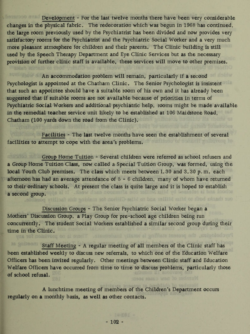 Development - For the last twelve months there have been very considerable changes in the physical fabric* The redecoration which was begun in 1968 has continued, the large room previously used by the Psychiatrist has been divided and now provides very satisfactory rooms for the Psychiatrist and the Psychiatric Social Worker and a very much more pleasant atmosphere for children and their parents. The Clinic building is still used by the Speech Therapy Department and Eye Clinic Services but as the necessary provision of further clinic staff is available, these services will move to other premises. An accommodation problem will remain, particularly if a second Psychologist is appointed at the Chatham Clinic. The Senior Psychologist is insistent that such an appointee should have a suitable room of his own and it has already been suggested that if suitable rooms are not available because of priorities in terms of Psychiatric Social Workers and additional psychiatric help, rooms might be made available in the remedial teacher service unit likely to be established at 106 Maidstone Road, Chatham (100 yards down the road from the Clinic). Facilities - The last twelve months have seen the establishment of several facilities to attempt to cope with the area’s problems. Group Home Tuition - Several children were referred as school refusers and a Group Home Tuition Class, now called a Special Tuition Group, was formed, using the local Youth Club premises. The class which meets between 1.30 and 3.30 p. m. each afternoon has had an average attendance of 5 - 6 children, many of whom have returned to their ordinary schools. At present the class is quite large and it is hoped to establish a second group. Discussion Groups - The Senior Psychiatric Social Worker began a Mothers’ Discussion Group, a Play Group for pre-school age children being run concurrently. The student Social Workers established a similar second group during their time in the Clinic, Staff Meeting - A regular meeting of all members of the Clinic staff has been established weekly to discuss new referrals, to which one of the Education Welfare Officers has been invited regularly. Other meetings between Clinic staff and Education Welfare Officers have occurred from time to time to discuss problems, particularly those of school refusal. A lunchtime meeting of members of the Children's Department occurs regularly on a monthly basis, as well as other contacts.