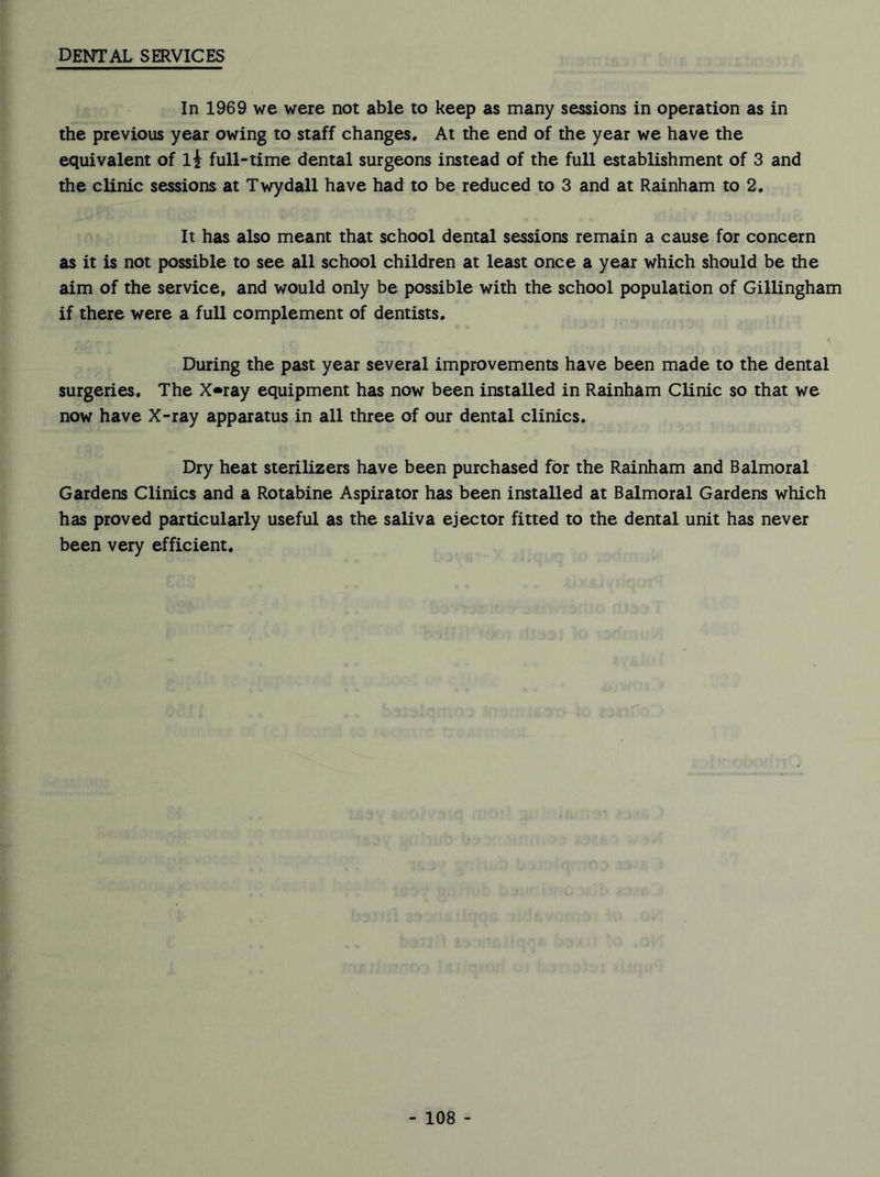 dental services In 1969 we were not able to keep as many sessions in operation as in the previous year owing to staff changes. At the end of the year we have the equivalent of li full-time dental surgeons instead of the full establishment of 3 and the clinic sessions at Twydall have had to be reduced to 3 and at Rainham to 2. It has also meant that school dental sessions remain a cause for concern as it is not possible to see all school children at least once a year which should be the aim of the service, and would only be possible with the school population of Gillingham if there were a full complement of dentists. During the past year several improvements have been made to the dental surgeries. The X«ray equipment has now been installed in Rainham Clinic so that we now have X-ray apparatus in all three of our dental clinics. Dry heat sterilizers have been purchased for the Rainham and Balmoral Gardens Clinics and a Rotabine Aspirator has been installed at Balmoral Gardens which has proved particularly useful as the saliva ejector fitted to the dental unit has never been very efficient.