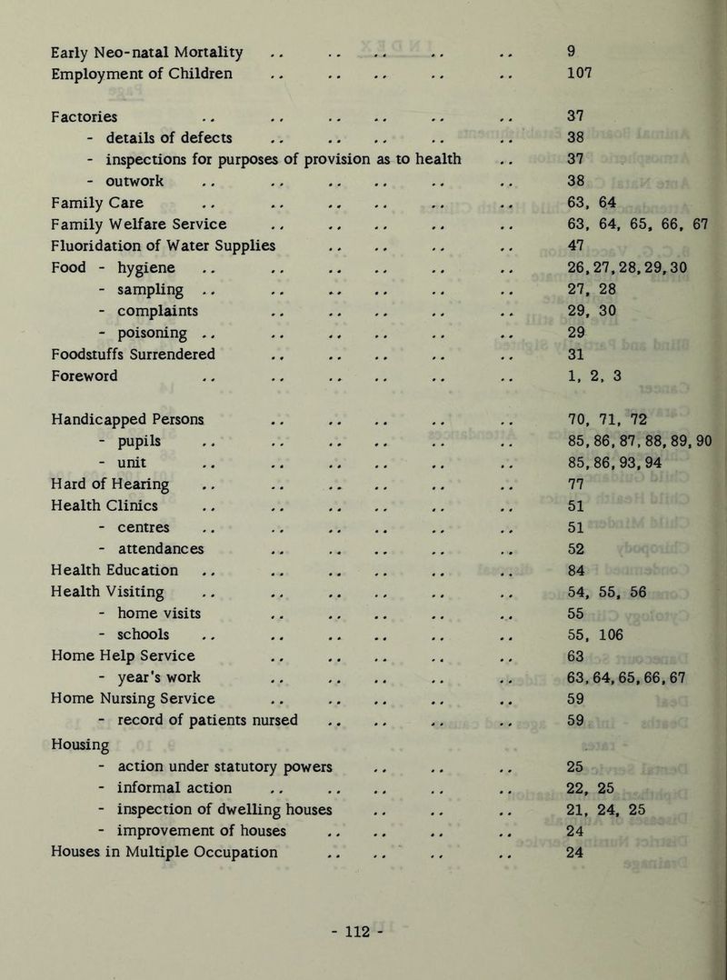 Early Neo-natal Mortality Employment of Children 9 107 Factories - details of defects - inspections for purposes - outwork Family Care Family Welfare Service Fluoridation of Water Supplies Food - hygiene - sampling *. - complaints - poisoning .. Foodstuffs Surrendered Foreword of provision as to he alth 37 38 37 38 63, 64 63, 64, 65, 66, 67 47 26,27,28,29,30 27, 28 29, 30 29 31 1, 2, 3 Handicapped Persons - pupils - unit Hard of Hearing Health Clinics - centres - attendances Health Education Health Visiting - home visits - schools Home Help Service - year’s work Home Nursing Service - record of patients nursed Housing - action under statutory powers - informal action - inspection of dwelling houses - improvement of houses Houses in Multiple Occupation 70, 71, 72 85,86,87,88, 89, 90 85,86,93,94 77 51 51 52 84 54, 55, 56 55 55, 106 63 63,64, 65,66,67 59 59 25 22, 25 21, 24, 25 24 24