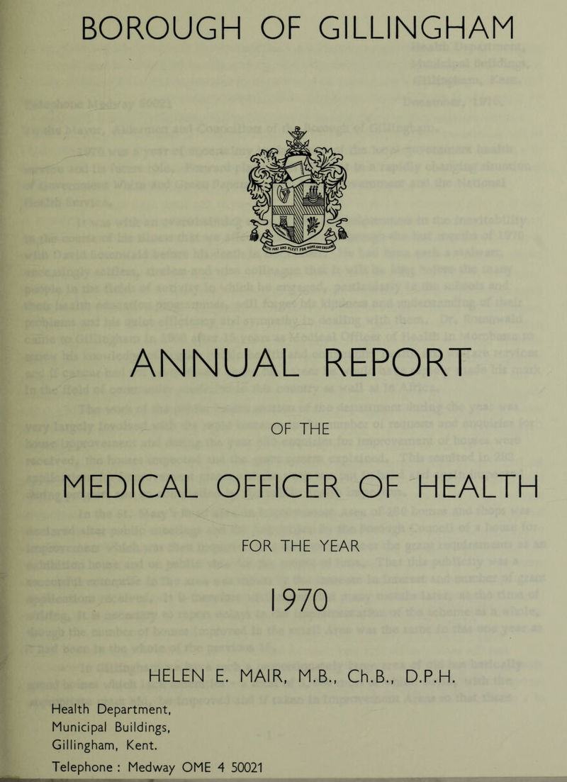 ANNUAL REPORT OF THE MEDICAL OFFICER OF HEALTH FOR THE YEAR 1970 HELEN E. MAIR, M.B., Ch.B., D.P.H. Health Department, Municipal Buildings, Gillingham, Kent. Telephone : Medway OME 4 50021