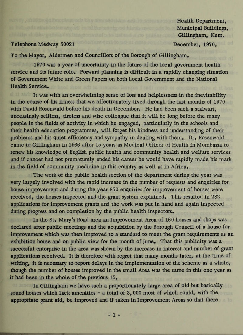 Health Department, Municipal Buildings, Gillingham, Kent. Telephone Medway 50021 December, 1970. To the Mayor, Aldermen and Councillors of the Borough of Gillingham. 1970 was a year of uncertainty in the future of the local government health service and its future role. Forward planning is difficult in a rapidly changing situation of Government White and Green Papers on both Local Government and the National Health Service. It was with an overwhelming sense of loss and helplessness in the inevitability in the course of his illness that we affectionately lived through the last months of 1970 with David Rosenwald before his death in December. He had been such a stalwart, unceasingly selfless, tireless and wise colleague that it will be long before the many people in the fields of activity in which he engaged, particularly in the schools and their health education programmes, will forget his kindness and understanding of their problems and his quiet efficiency and sympathy in dealing with them. Dr. Rosenwald came to Gillingham in 1966 after 15 years as Medical Officer of Health in Mombassa to renew his knowledge of English public health and community health and welfare services and if cancer had not prematurely ended his career he would have rapidly made his mark in the field of community medicine in this country as well as in Africa. The work of the public health section of the department during the year was very largely involved with the rapid increase in the number of requests and enquiries for house improvement and during the year 850 enquiries for improvement of houses were received, the houses inspected and the grant system explained. This resulted in 282 applications for improvement grants and the work was put in hand and again inspected during progress and on completion by the public health inspectors. In the St. Mary’s Road area an Improvement Area of 160 houses and shops was declared after public meetings and the acquisition by the Borough Council of a house for improvement which was then improved to a standard to meet the grant requirements as an exhibition house and on public view for the month of June. That this publicity was a successful enterprise in the area was shown by the increase in interest and number of grant applications received. It is therefore with regret that many months later, at the time of writing, it is necessary to report delays in the implementation of the scheme as a whole, though the number of houses improved in the small Area was the same in this one year as it had been in the whole of the previous 15. In Gillingham we have such a proportionately large area of old but basically sound houses which lack amenities - a total of 3, 000 most of which could, with the appropriate grant aid, be improved and if taken in Improvement Areas so that there - 1 - V