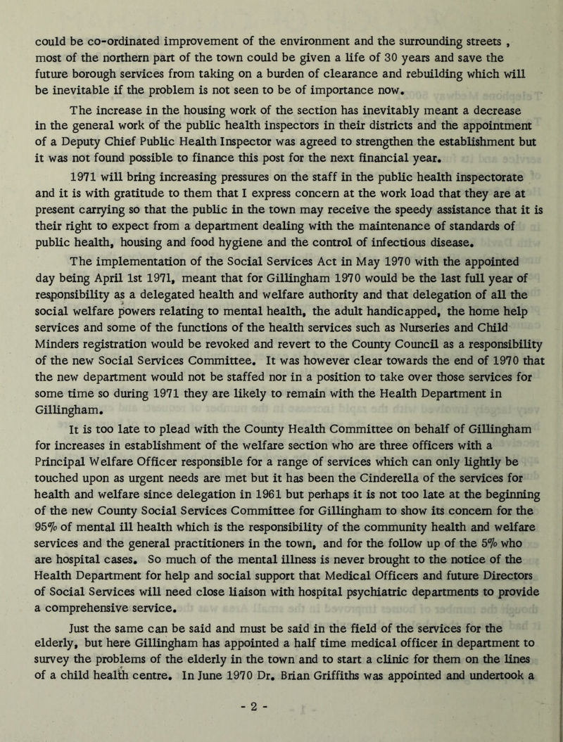 could be co-ordinated improvement of the environment and the surrounding streets , most of the northern part of the town could be given a life of 30 years and save the future borough services from taking on a burden of clearance and rebuilding which will be inevitable if the problem is not seen to be of importance now. The increase in the housing work of the section has inevitably meant a decrease in the general work of the public health inspectors in their districts and the appointment of a Deputy Chief Public Health Inspector was agreed to strengthen the establishment but it was not found possible to finance this post for the next financial year. 1971 will bring increasing pressures on the staff in the public health inspectorate and it is with gratitude to them that I express concern at the work load that they are at present carrying so that the public in the town may receive the speedy assistance that it is their right to expect from a department dealing with the maintenance of standards of public health, housing and food hygiene and the control of infectious disease. The implementation of the Social Services Act in May 1970 with the appointed day being April 1st 1971, meant that for Gillingham 1970 would be the last full year of responsibility as a delegated health and welfare authority and that delegation of all the social welfare powers relating to mental health, the adult handicapped, the home help services and some of the functions of the health services such as Nurseries and Child Minders registration would be revoked and revert to the County Council as a responsibility of the new Social Services Committee. It was however clear towards the end of 1970 that the new department would not be staffed nor in a position to take over those services for some time so during 1971 they are likely to remain with the Health Department in Gillingham. It is too late to plead with the County Health Committee on behalf of Gillingham for increases in establishment of the welfare section who are three officers with a Principal Welfare Officer responsible for a range of services which can only lightly be touched upon as urgent needs are met but it has been the Cinderella of the services for health and welfare since delegation in 1961 but perhaps it is not too late at the beginning of the new County Social Services Committee for Gillingham to show its concern for the 95% of mental ill health which is the responsibility of the community health and welfare services and the general practitioners in the town, and for the follow up of the 5% who are hospital cases. So much of the mental illness is never brought to the notice of the Health Department for help and social support that Medical Officers and future Directors of Social Services will need close liaison with hospital psychiatric departments to provide a comprehensive service. Just the same can be said and must be said in the field of the services for the elderly, but here Gillingham has appointed a half time medical officer in department to survey the problems of the elderly in the town and to start a clinic for them on the lines of a child health centre. In June 1970 Dr. Brian Griffiths was appointed and undertook a