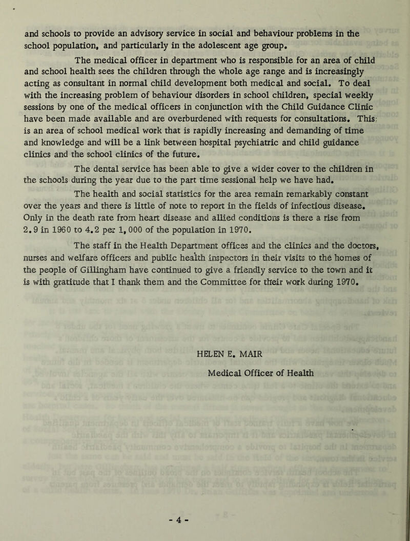 school population, and particularly in the adolescent age group. The medical officer in department who is responsible for an area of child and school health sees the children through the whole age range and is increasingly acting as consultant in normal child development both medical and social. To deal with the increasing problem of behaviour disorders in school children, special weekly sessions by one of the medical officers in conjunction with the Child Guidance Clinic have been made available and are overburdened with requests for consultations. This: is an area of school medical work that is rapidly increasing and demanding of time and knowledge and will be a link between hospital psychiatric and child guidance clinics and the school clinics of the future. The dental service has been able to give a wider cover to the children in the schools during the year due to the part time sessional help we have had. The health and social statistics for the area remain remarkably constant over the years and there is little of note to report in the fields of infectious disease. Only in the death rate from heart disease and allied conditions is there a rise from 2.9 in 1960 to 4.2 per 1, 000 of the population in 1970. The staff in the Health Department offices and the clinics and the doctors, nurses and welfare officers and public health inspectors in their visits to the homes of the people of Gillingham have continued to give a friendly service to the town and it is with gratitude that I thank them and the Committee for their work during 1970. HELEN E. MAIR Medical Officer of Health - 4 -
