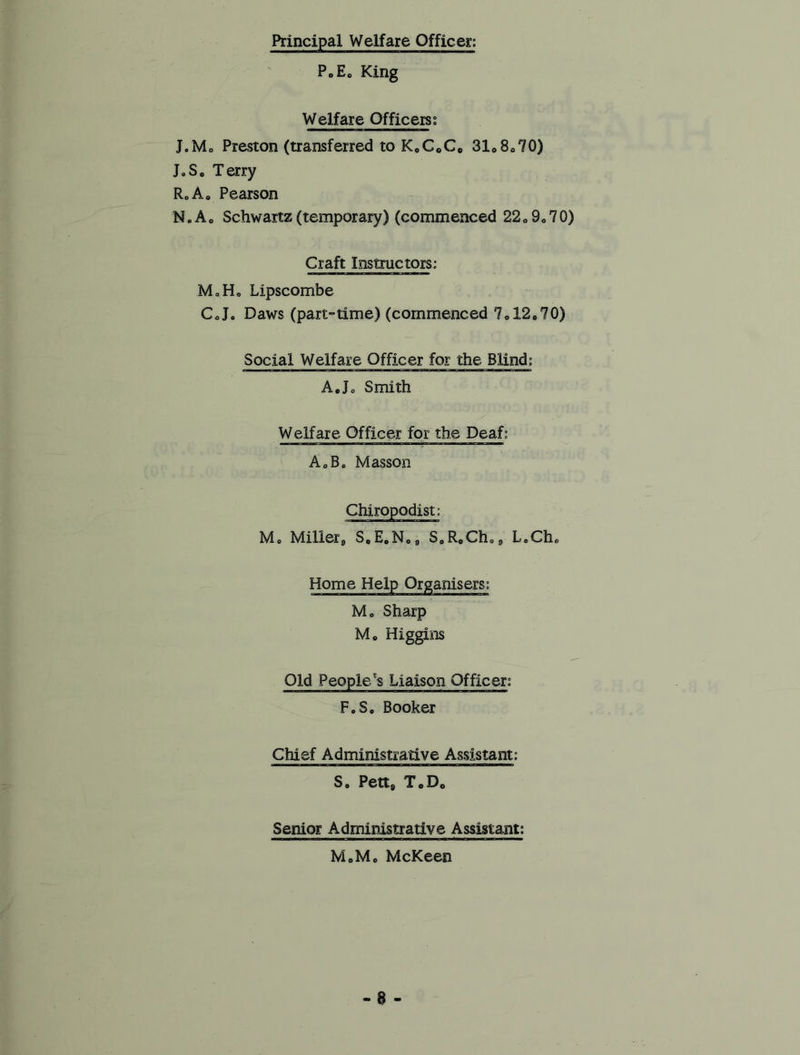 Principal Welfare Officer; PoE„ King Welfare Officers; J.Mc Preston (transferred to K0CoCc 31o8c70) J.So Terry R„Ao Pearson N. Ao Schwartz (temporary) (commenced 22 0 9„ 7 0) Craft Instructors: MoH, Lipscombe C0Je Daws (part-time) (commenced 7o12o70) Social Welfare Officer for the Blind: A• Jo Smith Welfare Officer for the Deaf; A0Bc Masson Mo Milletg S0E0No9 SoR0Chc LoCho Home Help Organisers: Mo Sharp Mo Higgins Old People's Liaison Officer: FoSo Booker Chief Administrative Assistant: So Pett8 ToD0 Senior Administrative Assistant; MoMe McKeen a