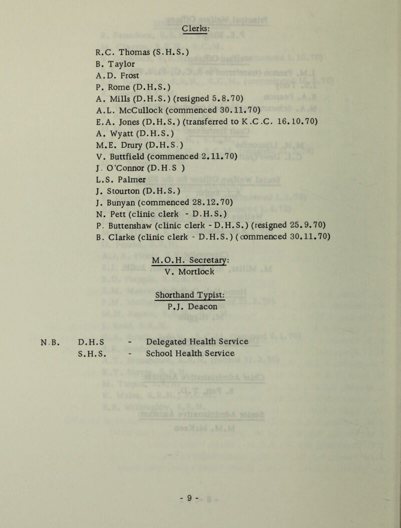 Clerks: R.C. Thomas (S.H.S.) B. Taylor A.D. Frost P. Rome (D.H.S.) A. Mills (D.H.S.) (resigned 5.8.70) A.L. McCullock (commenced 30.11.70) E.A. Jones (D.H.S.) (transferred to K.C .C. 16.10.70) A. Wyatt (D.H.S.) M. E. Drury (D.H.S.) V. Buttfield (commenced 2.11.70) J. O'Connor (D.H.S ) L.S. Palmer J. Stourton (D.H.S.) J. Bunyan (commenced 28.12.70) N. Pett (clinic clerk - D.H.S.) P. Buttenshaw (clinic clerk - D.H.S.) (resigned 25.9.70) B. Clarke (clinic clerk - D.H.S.) (commenced 30.11.70) M.O.H. Secretary: V. Mortlock Shorthand Typist: P.J. Deacon N.B. D.H.S - Delegated Health Service S.H.S. - School Health Service