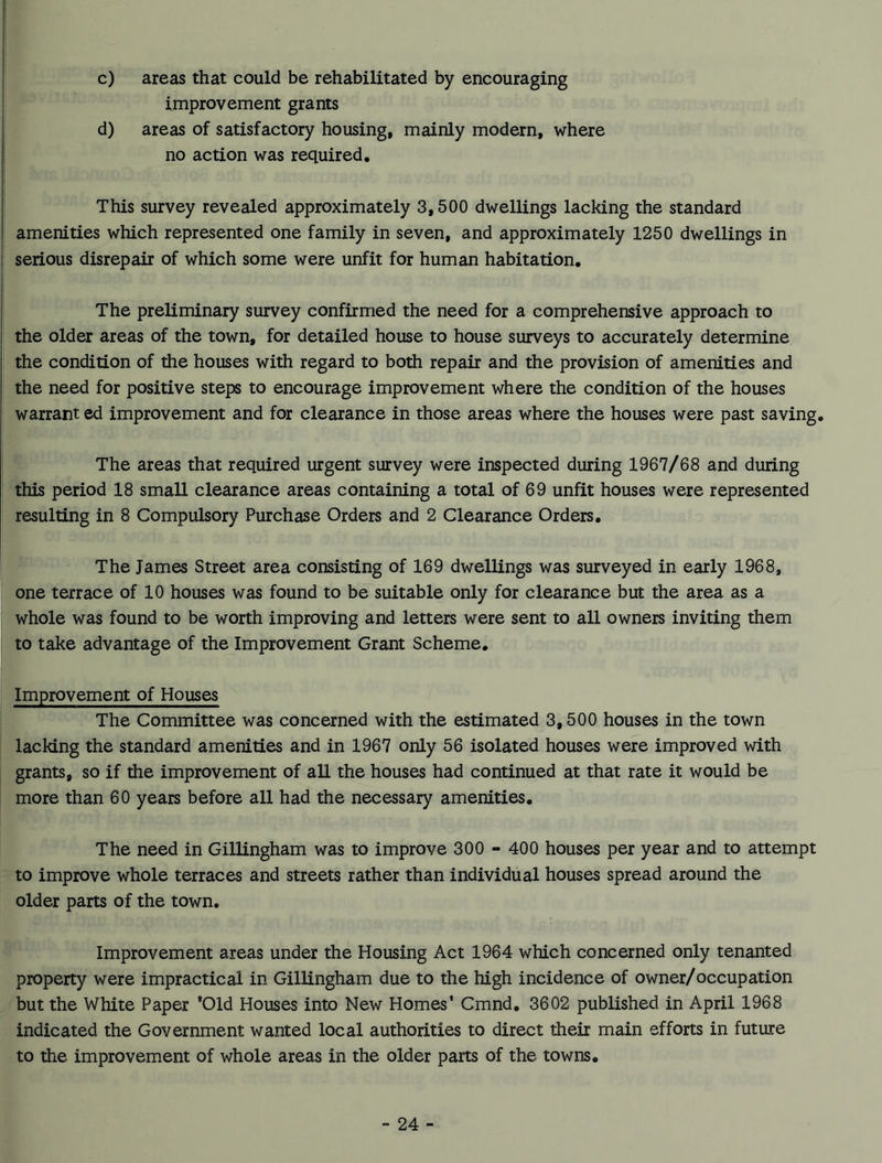 c) areas that could be rehabilitated by encouraging improvement grants d) areas of satisfactory housing, mainly modern, where no action was required. This survey revealed approximately 3,500 dwellings lacking the standard amenities which represented one family in seven, and approximately 1250 dwellings in serious disrepair of which some were unfit for human habitation. The preliminary survey confirmed the need for a comprehensive approach to the older areas of the town, for detailed house to house surveys to accurately determine the condition of the houses with regard to both repair and the provision of amenities and the need for positive steps to encourage improvement where the condition of the houses warrant ed improvement and for clearance in those areas where the houses were past saving. The areas that required urgent survey were inspected during 1967/68 and during this period 18 small clearance areas containing a total of 69 unfit houses were represented resulting in 8 Compulsory Purchase Orders and 2 Clearance Orders. The James Street area consisting of 169 dwellings was surveyed in early 1968, one terrace of 10 houses was found to be suitable only for clearance but the area as a whole was found to be worth improving and letters were sent to all owners inviting them to take advantage of the Improvement Grant Scheme. Improvement of Houses The Committee was concerned with the estimated 3,500 houses in the town lacking the standard amenities and in 1967 only 56 isolated houses were improved with grants, so if the improvement of all the houses had continued at that rate it would be more than 60 years before all had the necessary amenities. The need in Gillingham was to improve 300 - 400 houses per year and to attempt to improve whole terraces and streets rather than individual houses spread around the older parts of the town. Improvement areas under the Housing Act 1964 which concerned only tenanted property were impractical in Gillingham due to the high incidence of owner/occupation but the White Paper *01d Houses into New Homes’ Cmnd. 3602 published in April 1968 indicated the Government wanted local authorities to direct their main efforts in future to the improvement of whole areas in the older parts of the towns.