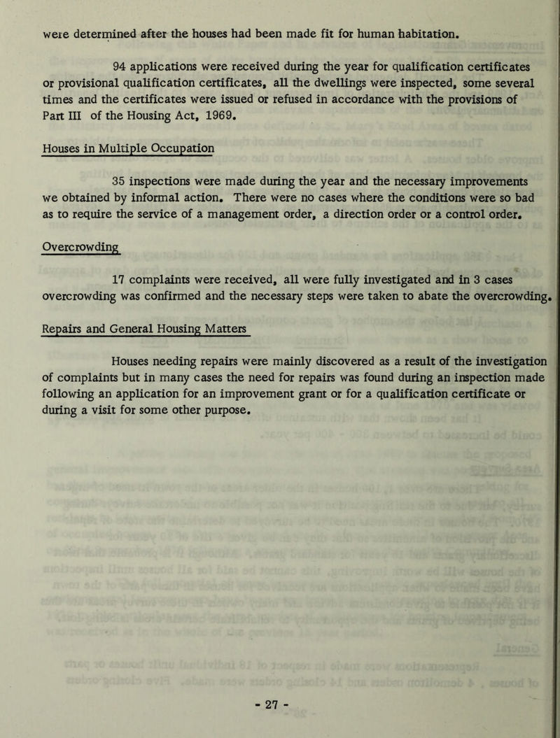 were determined after the houses had been made fit for human habitation. 94 applications were received during the year for qualification certificates or provisional qualification certificates, all the dwellings were inspected, some several times and the certificates were issued or refused in accordance with the provisions of Part III of the Housing Act, 1969. Houses in Multiple Occupation 35 inspections were made during the year and the necessary improvements we obtained by informal action. There were no cases where the conditions were so bad as to require the service of a management order, a direction order or a control order. Overcrowding 17 complaints were received, all were fully investigated and in 3 cases overcrowding was confirmed and the necessary steps were taken to abate the overcrowding. Repairs and General Housing Matters Houses needing repairs were mainly discovered as a result of the investigation of complaints but in many cases the need for repairs was found during an inspection made following an application for an improvement grant or for a qualification certificate or during a visit for some other purpose.