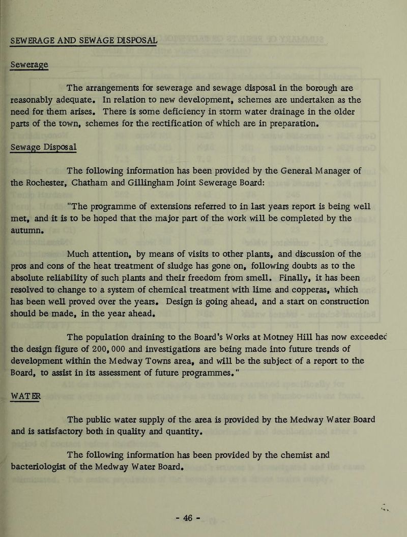 SEWERAGE AND SEWAGE DISPOSAL Sewerage The arrangements for sewerage and sewage disposal in the borough are reasonably adequate. In relation to new development, schemes are undertaken as the need for them arises. There is some deficiency in storm water drainage in the older parts of the town, schemes for the rectification of which are in preparation. Sewage Disposal The following information has been provided by the General Manager of the Rochester, Chatham and Gillingham Joint Sewerage Board: The programme of extensions referred to in last years report is being well met, and it is to be hoped that the major part of the work will be completed by the autumn. Much attention, by means of visits to other plants, and discussion of the pros and cons of the heat treatment of sludge has gone on, following doubts as to the absolute reliability of such plants and their freedom from smell. Finally, it has been resolved to change to a system of chemical treatment with lime and copperas, which has been well proved over the years. Design is going ahead, and a start on construction should be made, in the year ahead. The population draining to the Board’s Works at Motney Hill has now exceeded the design figure of 200,000 and investigations are being made into future trends of development within the Medway Towns area, and will be the subject of a report to the Board, to assist in its assessment of future programmes. WATER The public water supply of the area is provided by the Medway Water Board and is satisfactory both in quality and quantity. The following information has been provided by the chemist and bacteriologist of the Medway Water Board.