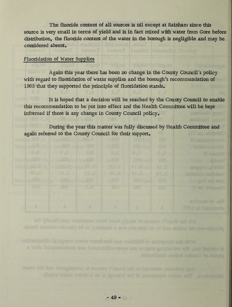 The fluoride content of all sources is nil except at Rainham since this source is very small in terms of yield and is in fact mixed with water from Gore before distribution, the fluoride content of the water in the borough is negligible and may be considered absent. Fluoridation of Water Supplies Again this year there has been no change in the County Council's policy with regard to fluoridation of water supplies and the borough’s recommendation of 1963 that they supported the principle of fluoridation stands. It is hoped that a decision will be reached by the County Council to enable this recommendation to be put into effect and the Health Committee will be kept informed if there is any change in County Council policy. During the year this matter was fully discussed by Health Committee and again referred to the County Council for their support.