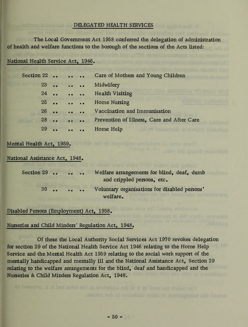 DELEGATED HEALTH SERVICES The Local Government Act 1958 conferred the delegation of administration of health and welfare functions to the borough of the sections of the Acts listed: National Health Service Act, 1946, Section 22 .. • • Care of Mothers and Young Children 23 .. • • Midwifery 24 .. • * Health Visiting 25 • • • • • • Home Nursing 26 .. • • Vaccination and Immunisation 28 .. • • Prevention of Illness, Care and After Care 29 .. • • Home Help Mental Health Act, 1959. National Assistance Act, 1948. Section 29 .. .. • • Welfare arrangements for blind, deaf, dumb and crippled persons, etc. 30 .. • • Voluntary organisations for disabled persons' welfare. Disabled Persons (Employment) Act, 1958. Nurseries and Child Minders' Regulation Act, 1948. Of these the Local Authority Social Services Act 1970 revokes delegation for section 29 of the National Health Service Act 1946 relating to the Home Help Service and the Mental Health Act 1959 relating to the social work support of the mentally handicapped and mentally ill and the National Assistance Act, Section 29 relating to the welfare arrangements for the blind, deaf and handicapped and the Nurseries & Child Minders Regulation Act, 1948.
