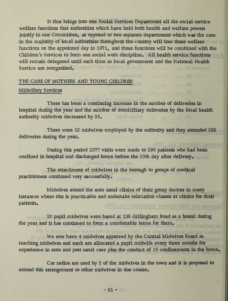 It thus brings into one Social Services Department all the social service welfare functions that authorities which have held both health and welfare powers jointly in one Committee, as opposed to two separate departments which was the case in the majority of local authorities throughout the country will lose these welfare functions on the appointed day in 1971, and these functions will be combined with the Children’s Services to form one social work discipline. All health service functions will remain delegated until such time as local government and the National Health Service are reorganised. THE CARE OF MOTHERS AND YOUNG CHILDREN Midwifery Services There has been a continuing increase in the number of deliveries in hospital during the year and the number of domiciliary deliveries by the local health authority midwives decreased by 25. There were 12 midwives employed by the authority and they attended 526 deliveries during the year. During this period 2377 visits were made to 290 patients who had been confined in hospital and discharged home before the 10th day after delivery. The attachment of midwives in the borough to groups of medical practitioners continued very successfully. Midwives attend the ante natal clinics of their group doctors in many instances where this is practicable and undertake relaxation classes at clinics for their patients. 20 pupil midwives were based at 136 Gillingham Road as a hostel during the year and it has continued to form a comfortable home for them. We now have 4 midwives approved by the Central Midwives Board as teaching midwives and each are allocated a pupil midwife every three months for experience in ante and post natal care plus the conduct of 10 confinements in the home. Car radios are used by 2 of the midwives in the town and it is proposed to extend this arrangement to other midwives in due course.