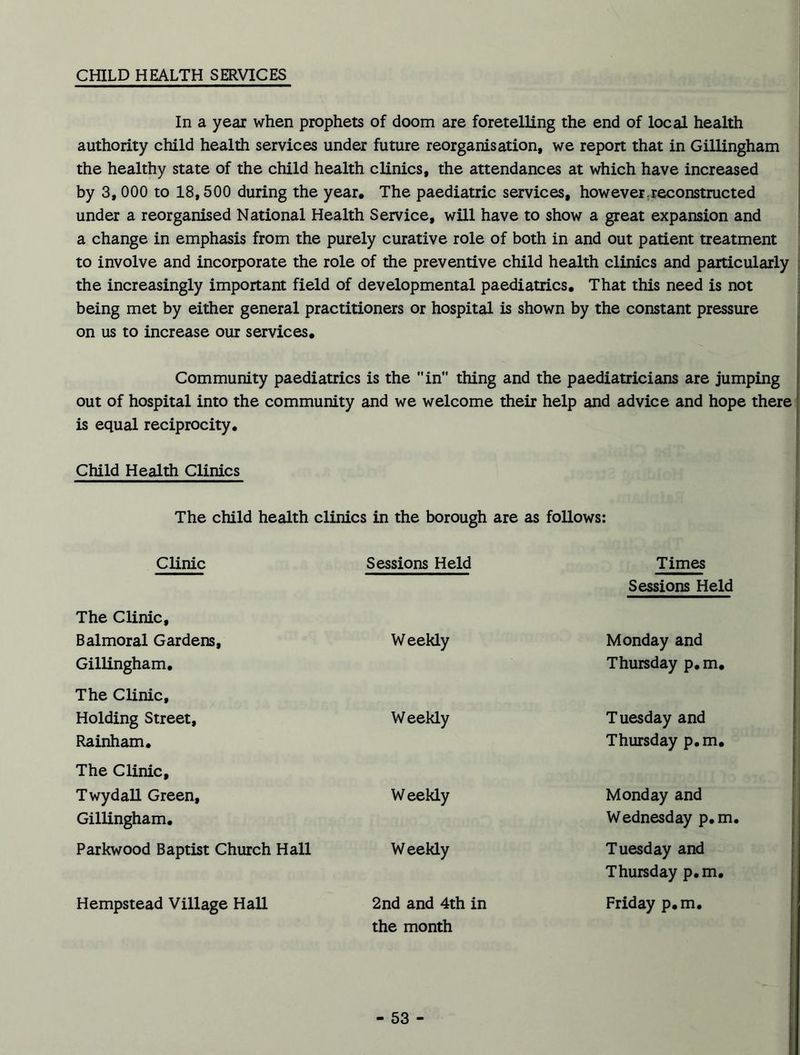 In a year when prophets of doom are foretelling the end of local health authority child health services under future reorganisation, we report that in Gillingham the healthy state of the child health clinics, the attendances at which have increased by 3, 000 to 18,500 during the year. The paediatric services, how ever, reconstructed under a reorganised National Health Service, will have to show a great expansion and a change in emphasis from the purely curative role of both in and out patient treatment to involve and incorporate the role of the preventive child health clinics and particularly the increasingly important field of developmental paediatrics. That this need is not being met by either general practitioners or hospital is shown by the constant pressure on us to increase our services. Community paediatrics is the in thing and the paediatricians are jumping out of hospital into the community and we welcome their help and advice and hope there is equal reciprocity. Child Health Clinics The child health clinics in the borough are as follows: Clinic Sessions Held Times Sessions Held The Clinic, Balmoral Gardens, Gillingham. The Clinic, Weekly Monday and Thursday p. m. Holding Street, Rainham. The Clinic, Weekly Tuesday and Thursday p.m. Twydall Green, Gillingham. Weekly Monday and Wednesday p.m, Parkwood Baptist Church Hall Weekly Tuesday and Thursday p.m. Hempstead Village Hall 2nd and 4th in the month Friday p.m.