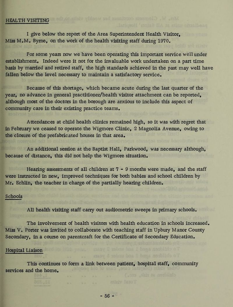 HEALTH VISITING I give below the report of the Area Superintendent Health Visitor, Miss M.M. Byrne, on the work of the health visiting staff during 1970. For some years now we have been operating this important service well under establishment. Indeed were it not for the invaluable work undertaken on a part time basis by married and retired staff, the high standards achieved in the past may well have fallen below the level necessary to maintain a satisfactory service. Because of this shortage, which became acute during the last quarter of the year, no advance in general practitioner/health visitor attachment can be reported, although most of the doctors in the borough are anxious to include this aspect of community care in their existing practice teams. Attendances at child health clinics remained high, so it was with regret that in February we ceased to operate the Wigmore Clinic, 2 Magnolia Avenue, owing to the closure of the prefabricated houses in that area. An additional session at the Baptist Hall, Parkwood, was necessary although, because of distance, this did not help the Wigmore situation. Hearing assessments of all children at 7 - 9 months were made, and the staff were instructed in new, improved techniques for both babies and school children by Mr. Echlin, the teacher in charge of the partially hearing children. Schools All health visiting staff carry out audiometric sweeps in primary schools. The involvement of health visitors with health education in schools increased. Miss V. Porter was invited to collaborate with teaching staff in Upbury Manor County Secondary, in a course on parentcraft for the Certificate of Secondary Education. Hospital Liaison This continues to form a link between patient, hospital staff, community services and the home.