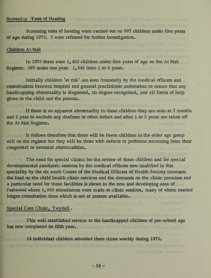 Screening Tests of Hearing Screening tests of hearing were carried out on 997 children under five years of age during 1970; 3 were referred for further investigation. Children At Risk In 1970 there were 1,429 children under five years of age on the At Risk Register; 387 under one year; 1, 042 from 1 to 5 years. Initially children ’at risk' are seen frequently by the medical officers and consultations between hospital and general practitioner undertaken to ensure that any handicapping abnormality is diagnosed, its degree recognised, and all forms of help given to the child and the parents. If there is no apparent abnormality in these children they are seen at 7 months and 1 year to exclude any deafness or other defect and after 1 to 2 years are taken off the At Risk Register, It follows therefore that there will be fewer children in the older age group still on the register but they will be those with defects or problems stemming from their congenital or neonatal abnormalities. The need for special clinics for the review of these children and for special developmental paediatric sessions by the medical officers now qualified in this speciality by the six week Course of the Medical Officers of Health Society increases the load on the child health clinic services and the demands on the clinic premises and a particular need for these facilities is shown in the new and developing area of Parkwood where 5, 000 attendances were made at clinic sessions, many of whom needed longer consultation time which is not at present available. Special Care Clinic, Twydall. This well established service to the handicapped children of pre-school age has now completed its fifth year. 34 individual children attended three times weekly during 1970.