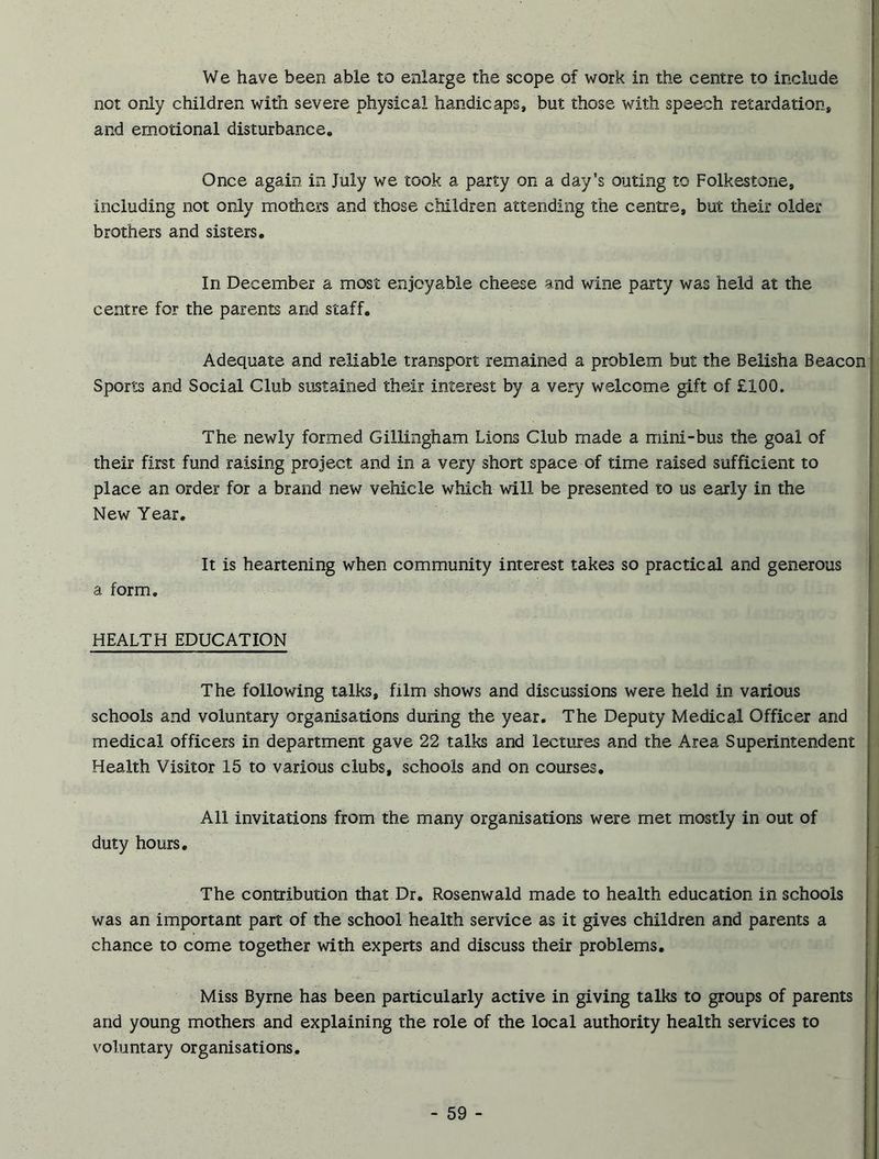 We have been able to enlarge the scope of work in the centre to include not only children with severe physical handicaps, but those with speech retardation, and emotional disturbance. Once again in July we took a party on a day’s outing to Folkestone, including not only mothers and those children attending the centre, but their older brothers and sisters. In December a most enjoyable cheese and wine party was held at the centre for the parents and staff. ■ Adequate and reliable transport remained a problem but the Belisha Beacon5 Sports and Social Club sustained their interest by a very welcome gift of £100. . . /• ;- The newly formed Gillingham Lions Club made a mini-bus the goal of their first fund raising project and in a very short space of time raised sufficient to place an order for a brand new vehicle which will be presented to us early in the New Year. It is heartening when community interest takes so practical and generous a form. HEALTH EDUCATION The following talks, film shows and discussions were held in various schools and voluntary organisations during the year. The Deputy Medical Officer and medical officers in department gave 22 talks and lectures and the Area Superintendent Health Visitor 15 to various clubs, schools and on courses. ' '• All invitations from the many organisations were met mostly in out of duty hours. The contribution that Dr. Rosenwald made to health education in schools was an important part of the school health service as it gives children and parents a chance to come together with experts and discuss their problems. Miss Byrne has been particularly active in giving talks to groups of parents and young mothers and explaining the role of the local authority health services to voluntary organisations.