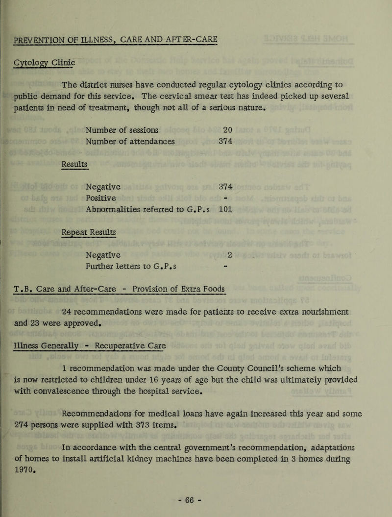 PREVENTION OF ILLNESS, CARE AND AFTER-CARE Cytology Clinic The district nurses have conducted regular cytology clinics according to public demand for this service. The cervical smear test has indeed picked up several patients in need of treatment, though not all of a serious nature. Number of sessions 20 Number of attendances 374 Results Negative 374 Positive Abnormalities referred to G.P.s 101 Repeat Results Negative 2 Further letters to G. P. s T.B. Care and After-Care - Provision of Extra Foods 24 recommendations were made for patients to receive extra nourishment and 23 were approved. Illness Generally - Recuperative Care 1 recommendation was made under the County Council’s scheme which is now restricted to children under 16 years of age but the child was ultimately provided with convalescence through the hospital service. Recommendations for medical loans have again increased this year and some 274 persons were supplied with 373 items. In accordance with the central government's recommendation, adaptations of homes to install artificial kidney machines have been completed in 3 homes during 1970.