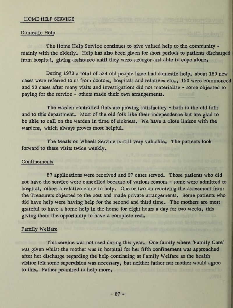 HOME HELP SERVICE Domestic Help The Home Help Service continues to give valued help to the community - mainly with the elderly. Help has also been given for short periods to patients discharged from hospital, giving assistance until they were stronger and able to cope alone. During 1970 a total of 524 old people have had domestic help, about 180 new cases were referred to us from doctors, hospitals and relatives etc., 150 were commenced and 30 cases after many visits and investigations did not materialise - some objected to paying for the service - others made their own arrangements. The warden controlled flats are proving satisfactory - both to the old folk and to this department. Most of the old folk like their independence but are glad to be able to call on the warden in time of sickness. We have a close liaison with the wardens, which always proves most helpful. The Meals on Wheels Service is still very valuable. The patients look forward to these visits twice weekly. Confinements 57 applications were received and 37 cases served. Those patients who did not have the service were cancelled because of various reasons - some were admitted to hospital, others a relative came to help. One or two on receiving the assessment from the Treasurers objected to the cost and made private arrangements. Some patients who did have help were having help for the second and third time. The mothers are most grateful to have a home help in the home for eight hours a day for two weeks, this giving them the opportunity to have a complete rest. Family Welfare This service was not used during this year. One family where ‘Family Care* was given whilst the mother was in hospital for her fifth confinement was approached after her discharge regarding the help continuing as Family Welfare as the health visitor felt some supervision was necessary, but neither father nor mother would agree to this. Father promised to help more.