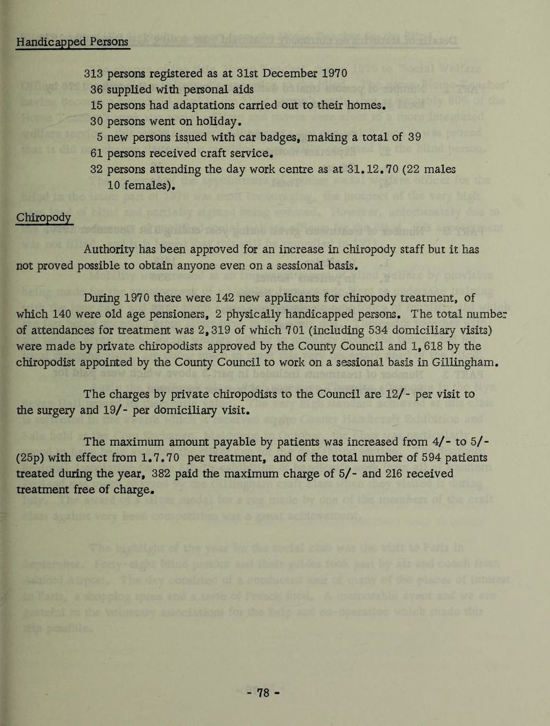 Handicapped Persons 313 persons registered as at 31st December 1970 36 supplied with personal aids 15 persons had adaptations carried out to their homes. 30 persons went on holiday. 5 new persons issued with car badges, making a total of 39 61 persons received craft service. 32 persons attending the day work centre as at 31.12.70 (22 males 10 females). Chiropody Authority has been approved for an increase in chiropody staff but it has not proved possible to obtain anyone even on a sessional basis. During 1970 there were 142 new applicants for chiropody treatment, of which 140 were old age pensioners, 2 physically handicapped persons. The total number of attendances for treatment was 2,319 of which 701 (including 534 domiciliary visits) were made by private chiropodists approved by the County Council and 1,618 by the chiropodist appointed by the County Council to work on a sessional basis in Gillingham. The charges by private chiropodists to the Council are 12/- per visit to the surgery and 19/- per domiciliary visit. The maximum amount payable by patients was increased from 4/- to 5/- (25p) with effect from 1.7.70 per treatment, and of the total number of 594 patients treated during the year, 382 paid the maximum charge of 5/- and 216 received treatment free of charge.