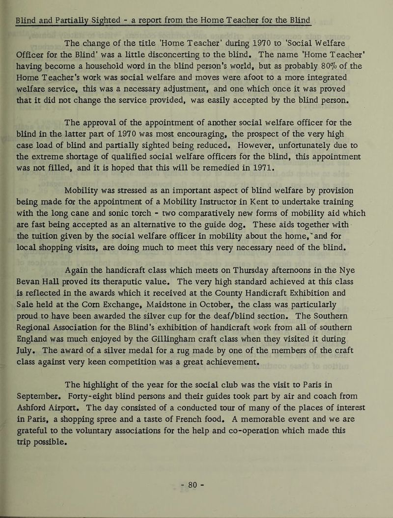 Blind and Partially Sighted - a report from the Home Teacher for the Blind The change of the title 'Home Teacher' during 1970 to ’Social Welfare Officer for the Blind' was a little disconcerting to the blind. The name 'Home Teacher’ having become a household word in the blind person's world, but as probably 80% of the Home Teacher’s work was social welfare and moves were afoot to a more integrated welfare service, this was a necessary adjustment, and one which once it was proved that it did not change the service provided, was easily accepted by the blind person. The approval of the appointment of another social welfare officer for the blind in the latter part of 1970 was most encouraging, the prospect of the very high case load of blind and partially sighted being reduced. However, unfortunately due to the extreme shortage of qualified social welfare officers for the blind, this appointment was not filled, and it is hoped that this will be remedied in 1971. Mobility was stressed as an important aspect of blind welfare by provision being made for the appointment of a Mobility Instructor in Kent to undertake training with the long cane and sonic torch - two comparatively new forms of mobility aid which are fast being accepted as an alternative to the guide dog. These aids together with the tuition given by the social welfare officer in mobility about the home, and for local shopping visits, are doing much to meet this very necessary need of the blind. Again the handicraft class which meets on Thursday afternoons in the Nye Bevan Hall proved its theraputic value. The very high standard achieved at this class is reflected in the awards which it received at the County Handicraft Exhibition and Sale held at the Corn Exchange, Maidstone in October, the class was particularly proud to have been awarded the silver cup for the deaf/blind section. The Southern Regional Association for the Blind’s exhibition of handicraft work from all of southern England was much enjoyed by the Gillingham craft class when they visited it during July. The award of a silver medal for a rug made by one of the members of the craft class against very keen competition was a great achievement. The highlight of the year for the social club was the visit to Paris in September. Forty-eight blind persons and their guides took part by air and coach from Ashford Airport. The day consisted of a conducted tour of many of the places of interest in Paris, a shopping spree and a taste of French food. A memorable event and we are grateful to the voluntary associations for the help and co-operation which made this trip possible.