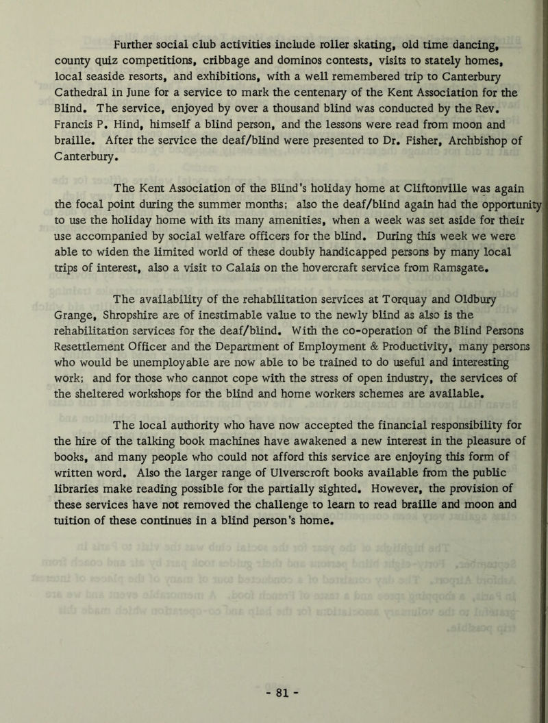 Further social club activities include roller skating, old time dancing, county quiz competitions, cribbage and dominos contests, visits to stately homes, local seaside resorts, and exhibitions, with a well remembered trip to Canterbury Cathedral in June for a service to mark the centenary of the Kent Association for the Blind. The service, enjoyed by over a thousand blind was conducted by the Rev. Francis P. Hind, himself a blind person, and the lessons were read from moon and braille. After the service the deaf/blind were presented to Dr. Fisher, Archbishop of Canterbury. The Kent Association of the Blind's holiday home at Cliftonville was again the focal point during the summer months; also the deaf/blind again had the opportunity, to use the holiday home with its many amenities, when a week was set aside for their use accompanied by social welfare officers for the blind. During this week we were able to widen the limited world of these doubly handicapped persons by many local trips of interest, also a visit to Calais on the hovercraft service from Ramsgate. The availability of the rehabilitation services at Torquay and Oldbury Grange, Shropshire are of inestimable value to the newly blind as also is the rehabilitation services for the deaf/blind. With the co-operation of the Blind Persons Resettlement Officer and the Department of Employment & Productivity, many persons j who would be unemployable are now able to be trained to do useful and interesting work; and for those who cannot cope with the stress of open industry, the services of the sheltered workshops for the blind and home workers schemes are available. The local authority who have now accepted the financial responsibility for the hire of the talking book machines have awakened a new interest in the pleasure of books, and many people who could not afford this service are enjoying this form of written word. Also the larger range of Ulverscroft books available from the public libraries make reading possible for the partially sighted. However, the provision of these services have not removed the challenge to learn to read braille and moon and tuition of these continues in a blind person’s home.