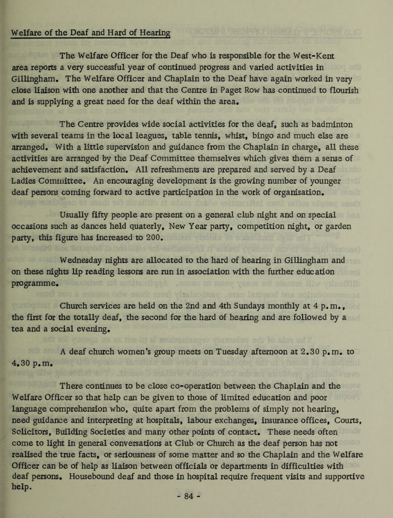 Welfare of the Deaf and Hard of Hearing The Welfare Officer for the Deaf who is responsible for the West-Kent area reports a very successful year of continued progress and varied activities in Gillingham. The Welfare Officer and Chaplain to the Deaf have again worked in very close liaison with one another and that the Centre in Paget Row has continued to flourish and is supplying a great need for the deaf within the area. The Centre provides wide social activities for the deaf, such as badminton with several teams in the local leagues, table tennis, whist, bingo and much else are arranged. With a little supervision and guidance from the Chaplain in charge, all these activities are arranged by the Deaf Committee themselves which gives them a sense of achievement and satisfaction. All refreshments are prepared and served by a Deaf Ladies Committee. An encouraging development is the growing number of younger deaf persons coming forward to active participation in the work of organisation. Usually fifty people are present on a general club night and on special occasions such as dances held quaterly. New Year party, competition night, or garden party, this figure has increased to 200. Wednesday nights are allocated to the hard of hearing in Gillingham and on these nights lip reading lessons are run in association with the further education programme. Church services are held on the 2nd and 4th Sundays monthly at 4 p.m., the first for the totally deaf, the second for the hard of hearing and are followed by a tea and a social evening. A deaf church women’s group meets on Tuesday afternoon at 2.30 p.m. to 4.30 p.m. There continues to be close co-operation between the Chaplain and the Welfare Officer so that help can be given to those of limited education and poor language comprehension who, quite apart from the problems of simply not hearing, need guidance and interpreting at hospitals, labour exchanges, insurance offices. Courts, Solicitors, Building Societies and many other points of contact. These needs often come to light in general conversations at Club or Church as the deaf person has not realised the true facts, or seriousness of some matter and so the Chaplain and the Welfare Officer can be of help as liaison between officials or departments in difficulties with deaf persons. Housebound deaf and those in hospital require frequent visits and supportive help.