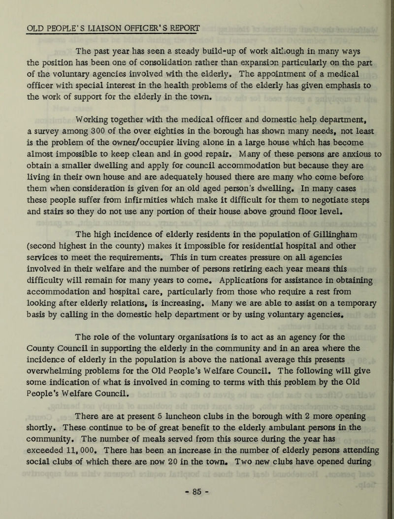 OLD PEOPLE’S LIAISON OFFICER’S REPORT The past year has seen a steady build-up of work although in many ways the position has been one of consolidation rather than expansion particularly on the part of the voluntary agencies involved with the elderly. The appointment of a medical officer with special interest in the health problems of the elderly has given emphasis to the work of support for the elderly in the town. Working together with the medical officer and domestic help department, a survey among 300 of the over eighties in the borough has shown many needs, not least is the problem of the owner/occupier living alone in a large house which has become almost impossible to keep clean and in good repair. Many of these persons are anxious to obtain a smaller dwelling and apply for council accommodation but because they are living in their own house and are adequately housed there are many who come before them when consideration is given for an old aged person's dwelling. In many cases these people suffer from infir mities which make it difficult for them to negotiate steps and stairs so they do not use any portion of their house above ground floor level. The high incidence of elderly residents in the population of Gillingham (second highest in the county) makes it impossible for residential hospital and other services to meet the requirements. This in turn creates pressure on all agencies involved in their welfare and the number of persons retiring each year means this difficulty will remain for many years to come. Applications for assistance in obtaining accommodation and hospital care, particularly from those who require a rest from looking after elderly relations, is increasing. Many we are able to assist on a temporary basis by calling in the domestic help department or by using voluntary agencies. The role of the voluntary organisations is to act as an agency for the County Council in supporting the elderly in the community and in an area where the incidence of elderly in the population is above the national average this presents overwhelming problems for the Old People's Welfare Council. The following will give some indication of what is involved in coming to terms with this problem by the Old People’s Welfare Council. There are at present 5 luncheon clubs in the borough with 2 more opening shortly. These continue to be of great benefit to the elderly ambulant persons in the community. The number of meals served from this source during the year has exceeded 11, 000. There has been an increase in the number of elderly persons attending social clubs of which there are now 20 in the town. Two new clubs have opened during